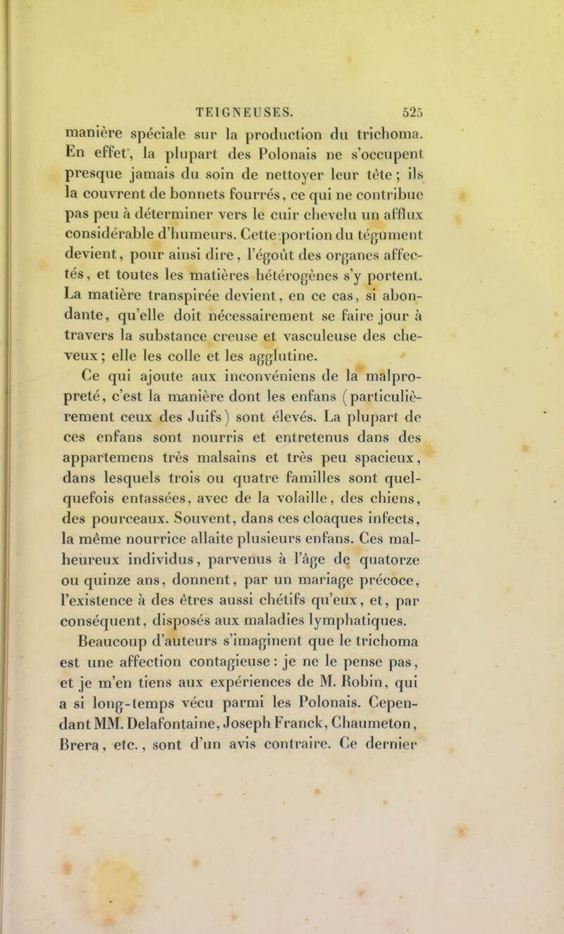 manière spéciale sur la production du trichoma. En effet, la plupart des Polonais ne s'occupeni presque jamais du soin de nettoyer leur tête ; ils la couvrent de bonnets fourrés, ce qui ne contribue pas peu à déterminer vers le cuir chevelu un afflux considérable d'humeurs. Cette portion du tégument devient, pour ainsi dire, l'égoût des organes affec- tés, et toutes les matières hétérogènes s'y portent. La matière transpirée devient, en ce cas, si abon- dante, qu'elle doit nécessairement se faire jour à travers la substance creuse et vasculeuse des che- veux ; elle les colle et les agglutine. Ce qui ajoute aux inconvéniens de la malpro- preté, c'est la manière dont les enfans (particuliè- rement ceux des Juifs) sont élevés. La plupart de ces enfans sont nourris et entretenus dans des appartemens très malsains et très peu spacieux, dans lesquels trois ou quatre familles sont quel- quefois entassées, avec de la volaille, des chiens, des pourceaux. Souvent, dans ces cloaques infects, la même nourrice allaite plusieurs enfans. Ces mal- heureux individus, parvenus à l'âge de quatorze ou quinze ans, donnent, par un mariage précoce, l'existence à des êtres aussi chétifs qu'eux, et, par conséquent, disposés aux maladies lymphatiques. Beaucoup d'auteurs s'imaginent que le trichoma est une affection contagieuse: je ne le pense pas, et je m'en tiens aux expériences de M. Robin, qui a si long-temps vécu parmi les Polonais. Cepen- dant MM. Delafontaine, Joseph Franck, Chaumeton, Brera, etc., sont d'un avis contraire. Ce dernier