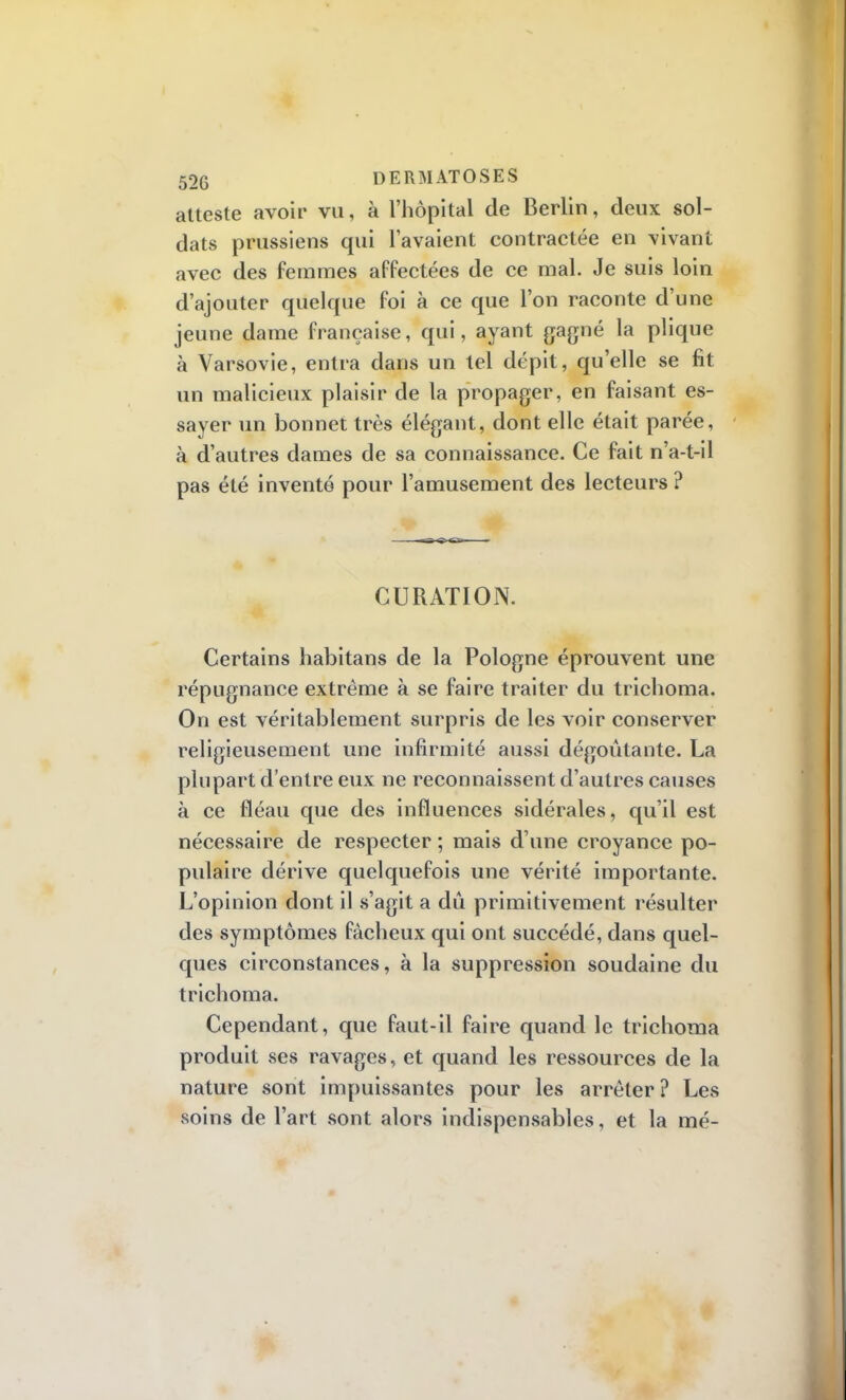 52G DERMATOSES atteste avoir vu, à l'hôpital de Berlin, deux sol- dats prussiens qui lavaient contractée en vivant avec des femmes affectées de ce mal. Je suis loin d'ajouter quelque foi à ce que l'on raconte d'une jeune dame française, qui, ayant gagné la plique à Varsovie, entra clans un tel dépit, qu'elle se fit un malicieux plaisir de la propager, en faisant es- sayer un bonnet très élégant, dont elle était parée, à d'autres dames de sa connaissance. Ce fait n'a-t-il pas été inventé pour l'amusement des lecteurs ? CURATION. Certains habitans de la Pologne éprouvent une répugnance extrême à se faire traiter du trichoma. On est véritablement surpris de les voir conserver religieusement une infirmité aussi dégoûtante. La plupart d'entre eux ne reconnaissent d'autres causes à ce fléau que des influences sidérales, qu'il est nécessaire de respecter ; mais d'une croyance po- pulaire dérive quelquefois une vérité importante. L'opinion dont il s'agit a dû primitivement résulter des symptômes fâcheux qui ont succédé, dans quel- ques circonstances, à la suppression soudaine du trichoma. Cependant, que faut-il faire quand le trichoma produit ses ravages, et quand les ressources de la nature sont impuissantes pour les arrêter? Les soins de l'art sont alors indispensables, et la mé-