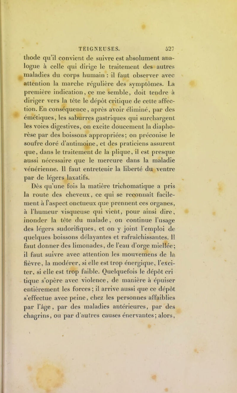 thotle qu'il convient de suivre est absolument ana- logue à celle qui dirige le traitement des autres maladies du corps humain : il faut observer avec- attention la marche régulière des symptômes. La première indication, ce me semble, doit tendre à diriger vers la tète le dépôt critique de cette affec- tion. En conséquence, après avoir éliminé, par des émétiques, les saburres gastriques qui surchargent les voies digestives, on excite doucement la diapho- rèse par des boissons appropriées; on préconise le soufre doré d'antimoine, et des praticiens assurent que, dans le traitement de la plique, il est presque aussi nécessaire que le mercure dans la maladie vénérienne. 11 faut entretenir la liberté du ventre par de légers laxatifs. Dès qu'une fois la matière trichomatique a pris la route des cheveux, ce qui se reconnaît facile- ment à l'aspect onctueux que prennent ces organes, à l'humeur visqueuse qui vient, pour ainsi dire, inonder la tète du malade, on continue l'usage des légers sudorifiques, et on y joint l'emploi de quelques boissons délayantes et rafraîchissantes. 1! faut donner des limonades, de l'eau d'orge miellée; il faut suivre avec attention les mouvemens de la fièvre, la modérer, si elle est trop énergique, l'exci- ter, si elle est trop faible. Quelquefois le dépôt cri tique s'opère avec violence, de manière à épuiser entièrement les forces ; il arrive aussi que ce dépôt s'effectue avec peine, chez les personnes affaiblies par l'âge, par des maladies antérieures, par des chagrins, ou par d'autres causes énervantes; alors,