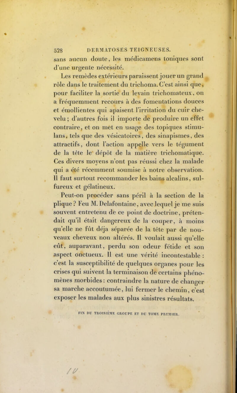 sans aucun doute, les médicamens toniques sont d'une urgente nécessité. Les remèdes extérieurs paraissent jouer un grand rôle dans le traitement du trichoma.C'est ainsi que, pour faciliter la sortie du levain tricliomateux, on a fréquemment recours à des fomentations douces et émollientes qui apaisent l'irritation du cuir che- velu; d'autres fois il importe de produire un effet contraire, et on met en usage des topiques stimu- lans, tels que des vésicatoires, des sinapismes, des attractifs, dont l'action appelle vers le tégument de la tète le dépôt de la matière trichomatique. Ces divers moyens n'ont pas réussi chez la malade qui a été récemment soumise à notre observation. Il faut surtout recommander les bains alcalins, sul- fureux et gélatineux. Peut-on procéder sans péril à la section de la plique ? Feu M. Delafontaine, avec lequel je me suis souvent entretenu de ce point de doctrine, préten- dait qu'il était dangereux de la couper, à moins qu'elle ne fût déjà séparée de la tête par de nou- veaux cheveux non altérés. Il voulait aussi qu'elle eût, auparavant, perdu son odeur fétide et son aspect onctueux. Il est une vérité incontestable : c'est la susceptibilité de quelques organes pour les crises qui suivent la terminaison de certains phéno- mènes morbides : contraindre la nature de changer sa marche accoutumée, lui fermer le chemin, c'est exposer les malades aux plus sinistres résultats. FIN DU TROISIÈME GROUPE ET DU TOME PREMIER.