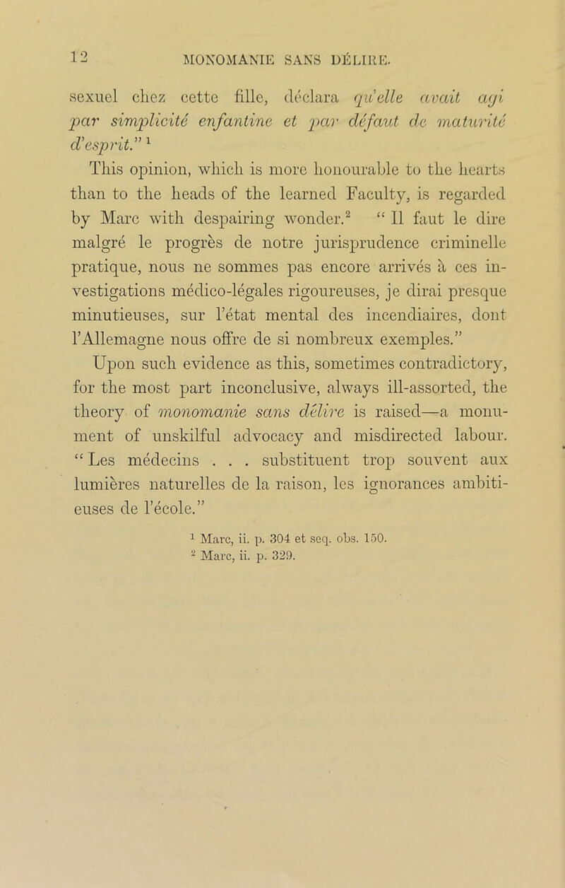 sexuel cliez cette fillc, declara quelle avait a<ji par simplicite enfantine et par defaut de maturite d’esprit.” 1 This opinion, which is more honourable to the hearts than to the heads of the learned Faculty, is regarded by Marc with despairing wonder.2 “ II faut le dire malgre le progres de notre jurisprudence criminelle pratique, nous ne sommes pas encore arrives a ces in- vestigations medico-legales rigoureuses, je dirai presque minutieuses, sur l’etat mental des incendiaires, dont l’Allemagne nous offre de si nombreux exemples.” Upon such evidence as this, sometimes contradictory, for the most part inconclusive, always ill-assorted, the theory of monomanie sans delire is raised—a monu- ment of unskilful advocacy and misdirected labour. “ Les medecins . . . substituent trop souvent aux lumieres naturelles de la raison, les ignorances ambiti- euses de l’ecole.” 1 Marc, ii. p. 304 et seq. obs. 150. 2 Marc, ii. p. 329.