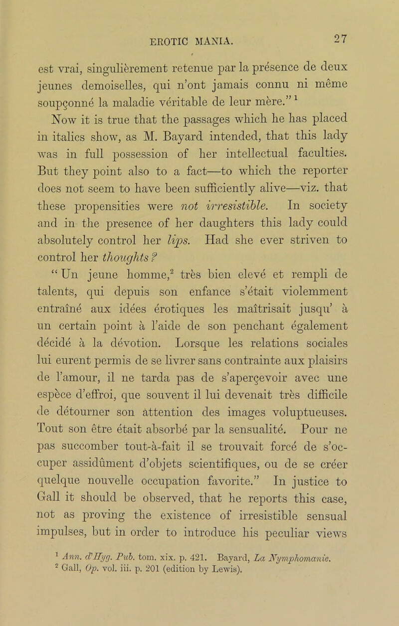 est vrai, singulierement retenue par la presence de deux jeunes demoiselles, qui n’ont jamais connu ni meme soupconne la maladie veritable de leur mere.” 1 Now it is true that the passages which he has placed in italics show, as M. Bayard intended, that this lady was in full possession of her intellectual faculties. But they point also to a fact—to which the reporter does not seem to have been sufficiently alive—viz. that these propensities were not irresistible. In society and in the presence of her daughters this lady could absolutely control her lips. Had she ever striven to control her thoughts ? “ Un jeune homme,2 tres bien eleve et rempli de talents, qui depuis son enfance s’etait violemment entraine aux idees erotiques les maitrisait jusqu’ a un certain point a l’aide de son penchant egalement decide a la devotion. Lorsque les relations sociales lui eurent permis de se livrer sans contrainte aux plaisirs de 1’amour, il ne tarda pas de s’apergevoir avec une espece cl’effroi, que souvent il lui devenait tres difficile de detourner son attention cles images voluptueuses. Tout son etre etait absorbe par la sensualite. Pour ne pas succomber tout-a-fait il se trouvait force de s’oc- cuper assiclument d’objets scientifiques, ou de se creer quelque nouvelle occupation favorite.” In justice to Gall it should be observed, that he reports this case, not as proving the existence of irresistible sensual impulses, but in order to introduce his peculiar views 1 Ann. cl'Hi/g. Pub. tom. xix. p. 421. Bayard, La Nymphomanie. 2 Gall, Op. vol. iii. p. 201 (edition by Lewis).