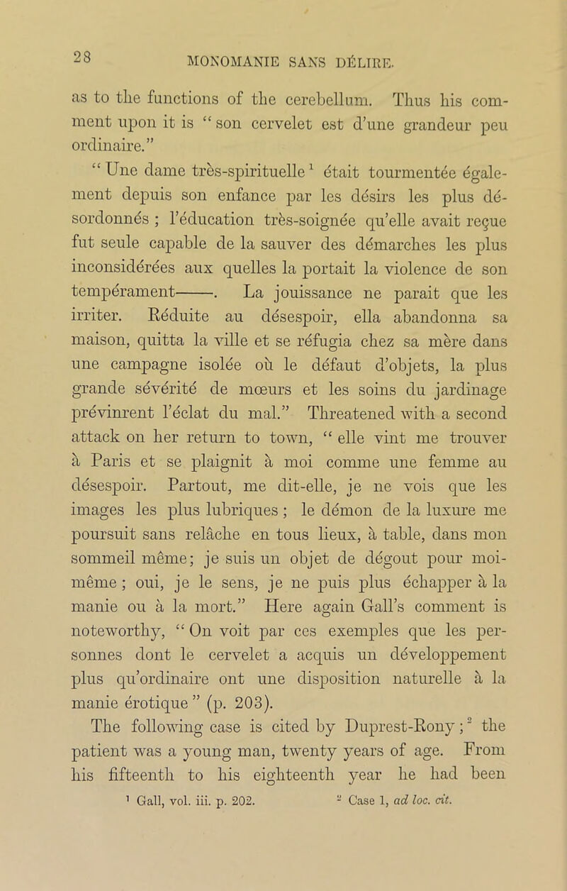 as to the functions of the cerebellum. Thus his com- ment upon it is “ son cervelet est d’une grandeur peu ordinaire.” “ Une dame tres-spirituelle1 etait tourmentee 4gale- ment depuis son enfance par les desirs les plus de- sordonnds ; l’education trks-soignee qu’elle avait regue fut seule capable de la sauver des demarches les plus inconsiderees aux quelles la portait la violence de son temperament . La jouissance ne parait que les irriter. Reduite au desespoir, ella abandonna sa maison, quitta la ville et se refugia chez sa mere dans une campagne isolee oh le defaut d’objets, la plus grande severite de moeurs et les soins du jardinage previnrent l’eclat du mal.” Threatened with a second attack on her return to town, “ elle vint me trouver a Paris et se plaignit a moi com me une femme au desespoir. Partout, me dit-elle, je ne vois que les images les plus lubriques ; le demon de la luxure me poursuit sans relache en tous lieux, a table, dans mon sommeil meme; je suis un objet de degout pour moi- meme ; oui, je le sens, je ne puis plus echapper a la manie ou a la mort.” Here again Gall’s comment is noteworthy, “ On voit par ces exemples que les per- sonnes dont le cervelet a acquis un developpement plus qu’ordinaire ont une disposition naturelle a la manie erotique ” (p. 203). The following case is cited by Duprest-Rony;2 the patient was a young man, twenty years of age. From his fifteenth to his eighteenth year he had been 1 Gall, vol. iii. p. 202. - Case 1, ad loc. cit.