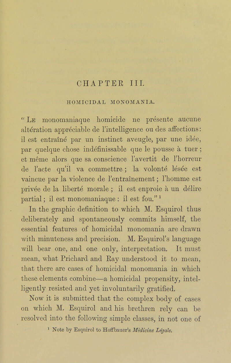 CHAPTER III. HOMICIDAL MONOMANIA. “ Le monomaniaque homicide ne presente aucune alteration appreciable de l’intelligence ou des affections: il est entrame par un instinct aveugle, par une idee, par quelque chose indefinissable que le pousse a tner; et meme alors que sa conscience l’avertit de l’horreur de l’acte qu’il va commettre ; la volonte lesee est vaincue par la violence de l’entrainement; l’homme est privee de la liberte morale ; il est enproie a un delire partial; il est monomaniaque : il est fou.” 1 In the graphic definition to which M. Esquirol thus deliberately and spontaneously commits himself, the essential features of homicidal monomania are drawn with minuteness and precision. M. Esquirol’s language will bear one, and one only, interpretation. It must mean, what Prichard and Ray understood it to mean, that there are cases of homicidal monomania in which these elements combine—a homicidal propensity, intel- ligently resisted and yet involuntarily gratified. Now it is submitted that the complex body of cases on which M. Esquirol and his brethren rely can be resolved into the following simple classes, in not one of 1 Note by Esquirol to Hoffbauer’s Medicine Legale.