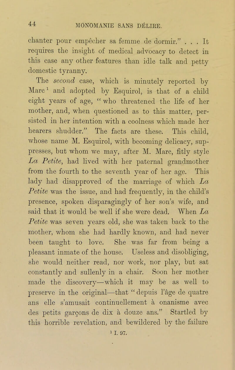 44 chanter pour empecher sa femme de dormir.” ... It requires the insight of medical advocacy to detect in this case any other features than idle talk and petty domestic tyranny. The second case, which is minutely reported by Marc1 and adopted by Esquirol, is that of a child eight years of age, “ who threatened the life of her mother, and, when questioned as to this matter, per- sisted in her intention with a coolness which made her hearers shudder.” The facts are these. This child, whose name M. Esquirol, with becoming delicacy, sup- presses, but whom we may, after M. Marc, fitly style La Petite, had lived with her paternal grandmother from the fourth to the seventh year of her age. This lady had disapproved of the marriage of which La Petite was the issue, and had frequently, in the child’s presence, spoken disparagingly of her son’s wife, and said that it would be well if she were dead. When La Petite was seven years old, she was taken back to the mother, whom she had hardly known, and had never been taught to love. She was far from being a pleasant inmate of the house. Useless and disobliging, she would neither read, nor work, nor play, but sat constantly and sullenly in a chair. Soon her mother made the discovery—which it may be as well to preserve in the original—that “ depuis l’age de quatre ans elle s’amusait continuellement a onanisme avec des petits gargons de dix a douze ans.” Startled by this horrible revelation, and bewildered by the failure