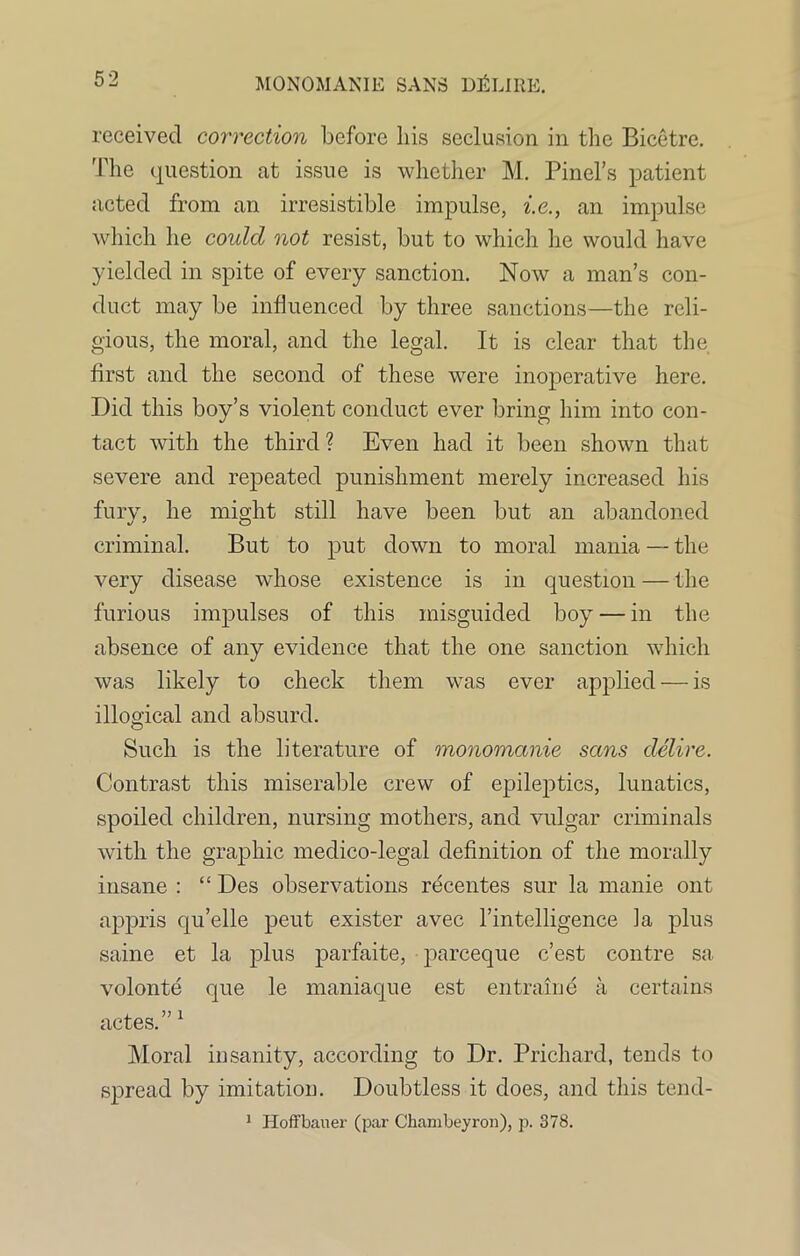 received correction before bis seclusion in the Bicetre. The question at issue is whether M. Pinel’s patient acted from an irresistible impulse, i.e., an impulse which he coulcl not resist, but to which he would have yielded in spite of every sanction. Now a man’s con- duct may be influenced by three sanctions—the reli- gious, the moral, and the legal. It is clear that the first and the second of these were inoperative here. Did this boy’s violent conduct ever bring him into con- tact with the third ? Even had it been shown that severe and repeated punishment merely increased his fury, he might still have been but an abandoned criminal. But to put down to moral mania — the very disease whose existence is in question — the furious impulses of this misguided boy — in the absence of any evidence that the one sanction which was likely to check them was ever applied — is illogical and absurd. Such is the literature of monomanie sans delire. Contrast this miserable crew of epileptics, lunatics, spoiled children, nursing mothers, and vulgar criminals with the graphic medico-legal definition of the morally insane : “ Des observations recentes sur la manie out appris qu’elle peut exister avec l’intelligence ia plus same et la plus parfaite, pareeque e’est contre sa volonte que le maniaque est entraine a certains actes.” 1 Moral insanity, according to Dr. Prichard, tends to spread by imitation. Doubtless it does, and this tend- 1 Hoffbauer (par Chambeyron), p. 378.