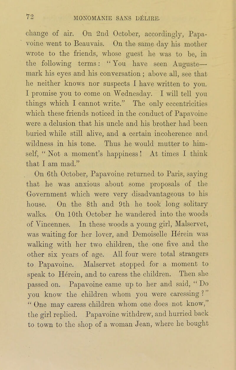 change of air. On 2nd October, accordingly, Papa- voine went to Beauvais. On the same day his mother wrote to the friends, whose guest he was to be, in the following terms: “You have seen Auguste— mark his eyes and his conversation ; above all, see that he neither knows nor suspects I have written to you. I promise you to come on Wednesday. I will tell you things which I cannot write.” The only eccentricities which these friends noticed in the conduct of Papavoine were a delusion that his uncle and his brother had been buried while still alive, and a certain incoherence and wildness in his tone. Thus he would mutter to him- self, “Not a moment’s happiness ! At times I think that I am mad.” On 6th October, Papavoine returned to Paris, saying that he was anxious about some proposals of the Government which were very disadvantageous to his house. On the 8th and 9th he took long solitary walks. On 10th October he wandered into the woods of Vincennes. In these woods a young girl, Malservet, was waiting for her lover, and Demoiselle Herein was walking with her two children, the one five and the other six years of age. All four were total strangers to Papavoine. Malservet stopped for a moment to speak to Herein, and to caress the children. Then she passed on. Papavoine came up to her and said, “ Do you know the children whom you were caressing ? ” “ One may caress children whom one does not know,’ the girl replied. Papavoine withdrew, and hurried back to town to the shop of a woman Jean, where he bought