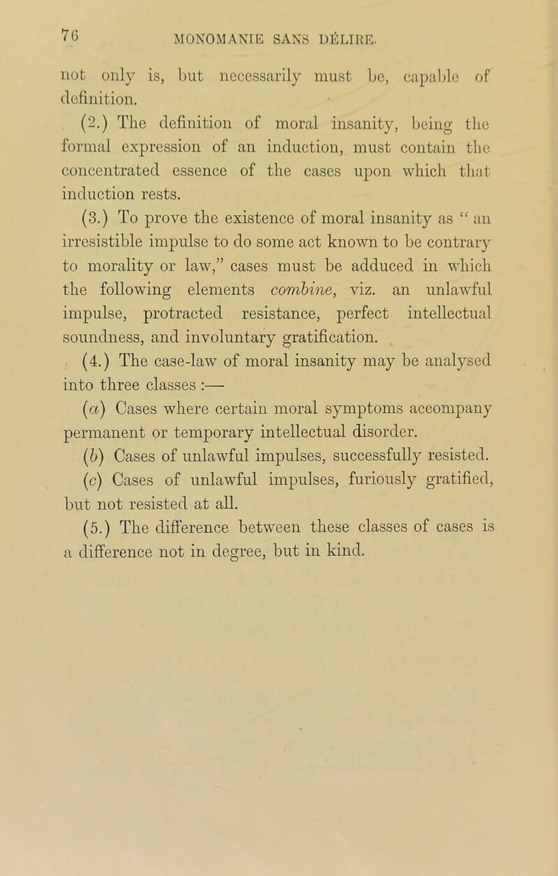 not only is, but necessarily must be, capable of definition. (2.) The definition of moral insanity, being the formal expression of an induction, must contain the concentrated essence of the cases upon which that induction rests. (3.) To prove the existence of moral insanity as “ an irresistible impulse to do some act known to be contrary to morality or law,” cases must be adduced in which the following elements combine, viz. an unlawful impulse, protracted resistance, perfect intellectual soundness, and involuntary gratification. (4.) The case-law of moral insanity may be analysed into three classes :— (a) Cases where certain moral symptoms accompany permanent or temporary intellectual disorder. (b) Cases of unlawful impulses, successfully resisted. (c) Cases of unlawful impulses, furiously gratified, but not resisted at all. (5.) The difference between these classes of cases is a difference not in degree, but in kind.