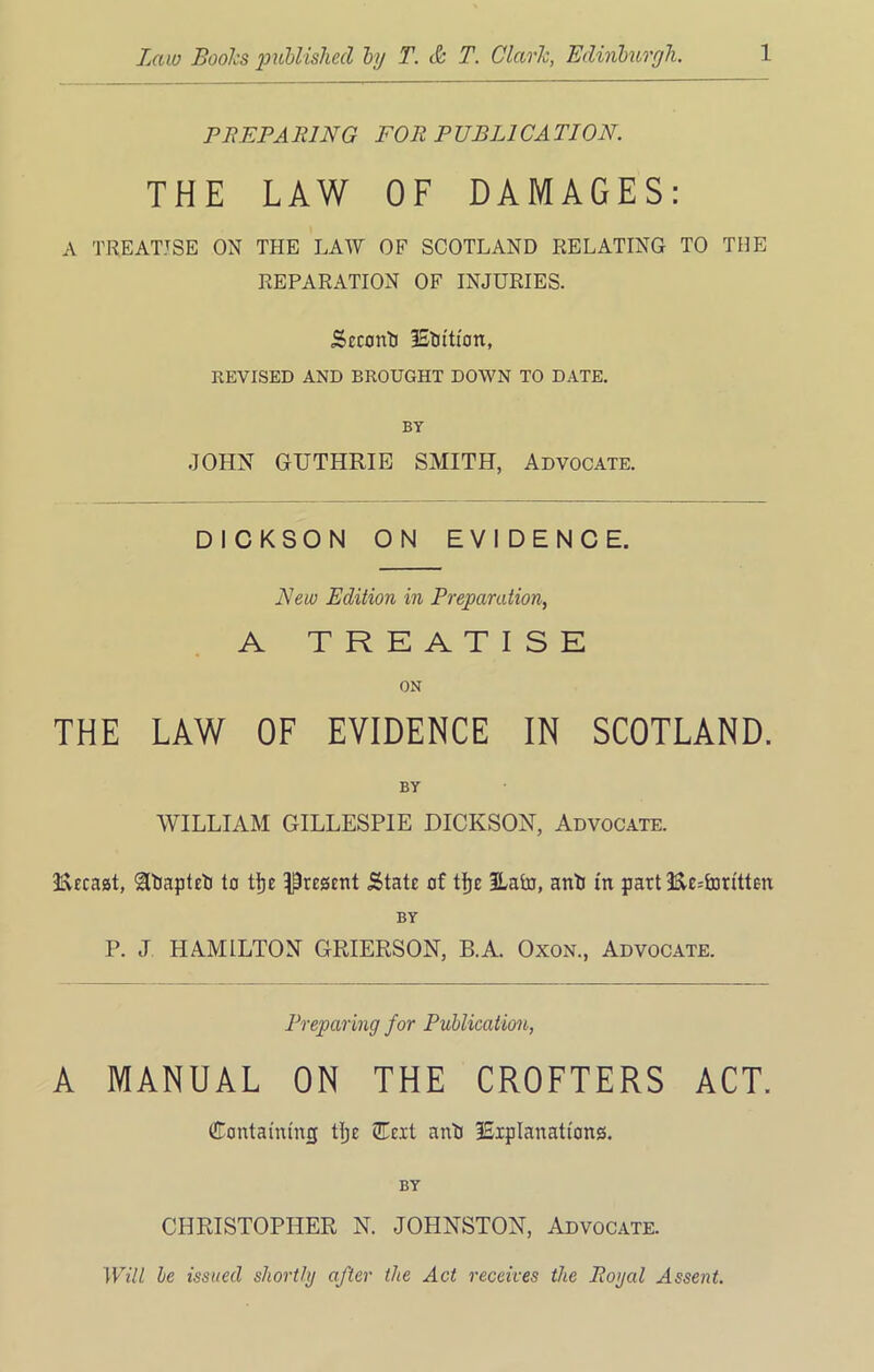 PEEP A PING FOR P UBL1CA TION. THE LAW OF DAMAGES: A TREATISE ON THE LAW OF SCOTLAND RELATING TO THE REPARATION OF INJURIES. Scccmtj lEtjftion, REVISED AND BROUGHT DOWN TO DATE. BY JOHN GUTHRIE SMITH, Advocate. DICKSON ON EVIDENCE. New Edition in Preparation, A TREATISE ON THE LAW OF EVIDENCE IN SCOTLAND. BY WILLIAM GILLESPIE DICKSON, Advocate. SCUcaat, 'Utiapteti to tl)e present .State of tlfre 2Lato, anti in part :Ec=foritteti BY P. J HAMILTON GRIERSON, B.A. Oxon., Advocate. Preparing for Publication, A MANUAL ON THE CROFTERS ACT. ©ontatmmj tlje QTcxt anti ISipIanations. BY CHRISTOPHER N. JOHNSTON, Advocate. Will be issued shortly after the Act receives the Royal Assent.