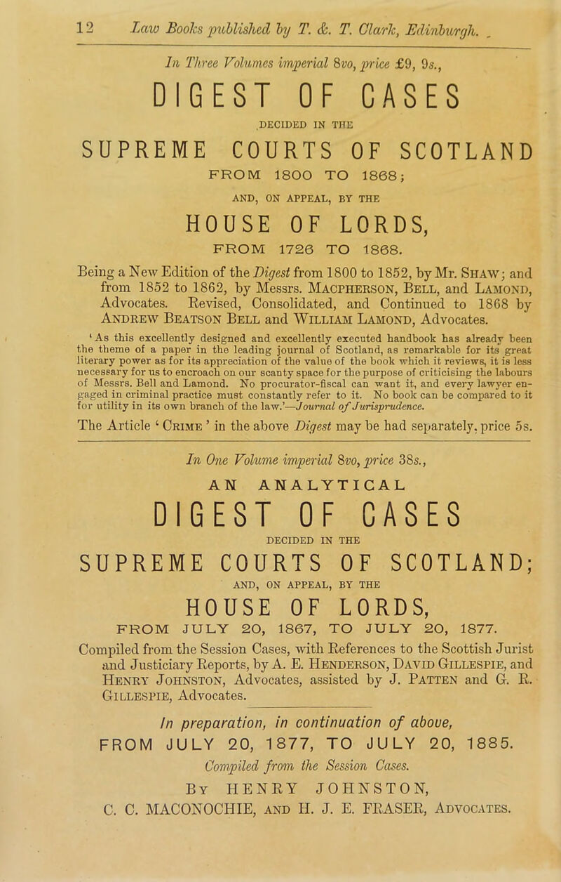 In Three Volumes imperial 8vo, price £9, 9s., DIGEST OF CASES DECIDED IN THE SUPREME COURTS OF SCOTLAND FROM 1800 TO 1868; AND, ON APPEAL, BY THE HOUSE OF LORDS, FROM 1726 TO 1868. Being a New Edition of the Digest from 1800 to 1852, by Mr. Shaw; and from 1852 to 1862, by Messrs. Macpherson, Bell, and Lamond, Advocates. Revised, Consolidated, and Continued to 1868 by Andrew Beatson Bell and William Lamond, Advocates. ‘ As this excellently designed and excellently executed handbook has already been the theme of a paper in the leading journal of Scotland, as remarkable for its great literary power as for its appreciation of the value of the book which it reviews, it is less necessary for us to encroach on our scanty space for the purpose of criticising the labours of Messrs. Bell and Lamond. No procurator-fiscal can want it, and every lawyer en- gaged in criminal practice must constantly refer to it. No book can be compared to it for utility in its own branch of the law.’—Journal of Jurisprudence. The Article ‘ Crime ’ in the above Digest may be had separately, price 5s. In One Volume imperial 8vo, price 38s., AN ANALYTICAL DIGEST OF CASES DECIDED IN THE SUPREME COURTS OF SCOTLAND; AND, ON APPEAL, BY THE HOUSE OF LORDS, FROM JULY 20, 1867, TO JULY 20, 1877. Compiled from the Session Cases, with References to the Scottish Jurist and Justiciary Reports, by A. E. Henderson, David Gillespie, and Henry Johnston, Advocates, assisted by J. Patten and G. R. Gillespie, Advocates. In preparation, in continuation of aboue, FROM JULY 20, 1877, TO JULY 20, 1885. Compiled from the Session Cases. By HENRY JOHNSTON, C. C. MACONOCTIIE, and H. J. E. FRASER, Advocates.