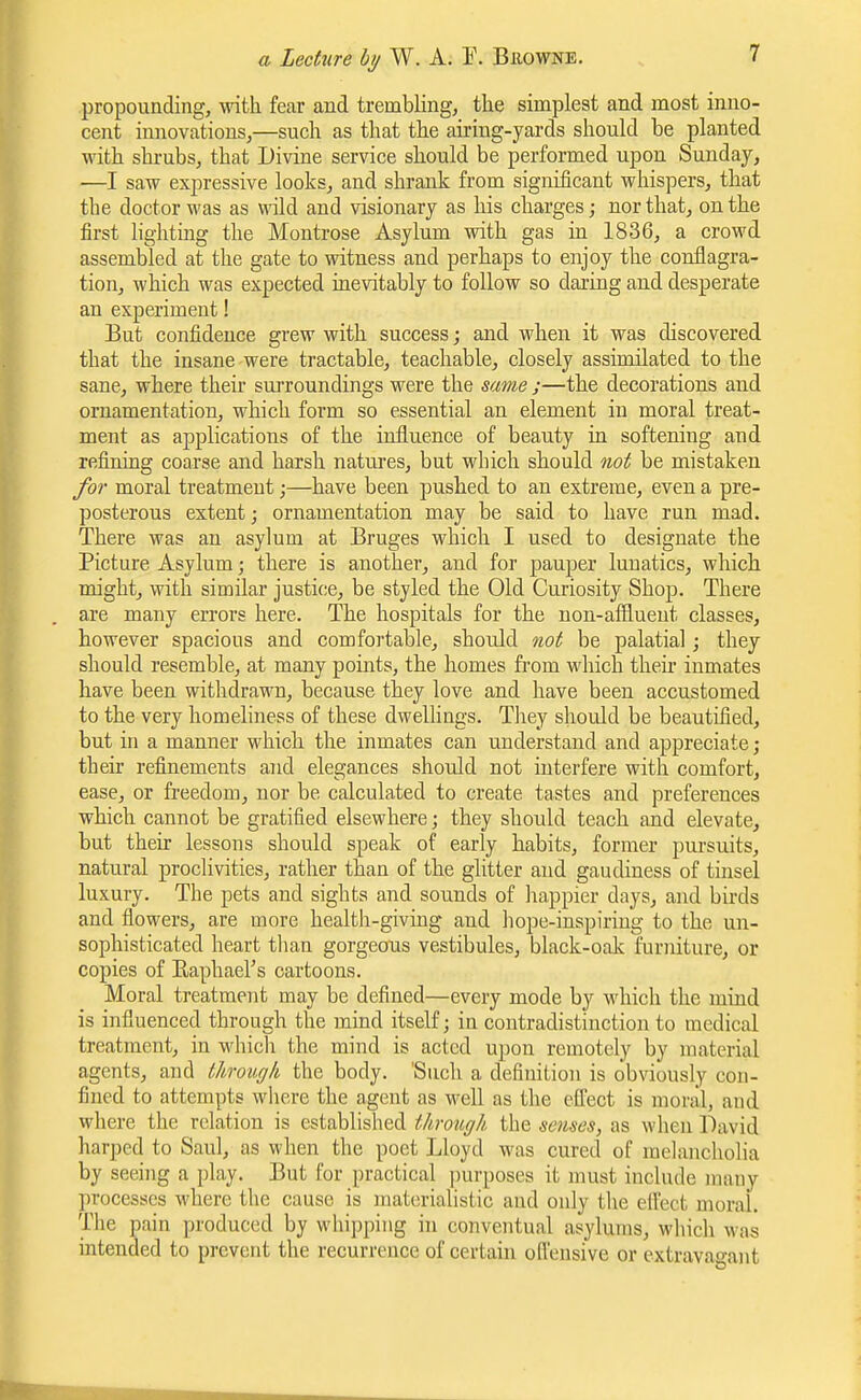 propounding, with fear and trembling, the simplest and most inno- cent innovations,—such as that the airing-yards should be planted with shrubs, that Divine service should be performed upon Sunday, —I saw expressive looks, and shrank from significant whispers, that the doctor was as wild and visionary as his charges; nor that, on the first lighting the Montrose Asylum with gas in 1836, a crowd assembled at the gate to witness and perhaps to enjoy the conflagra- tion, which was expected inevitably to follow so daring and desperate an experiment! But confidence grew with success; and when it was discovered that the insane were tractable, teachable^ closely assimilated to the sane, where their surroundings were the same ;—the decorations and ornamentation, which form so essential an element in moral treat- ment as applications of the influence of beauty in softening and refining coarse and harsh natures, but which should not be mistaken for moral treatment;—have been pushed to an extreme, even a pre- posterous extent; ornamentation may be said to have run mad. There was an asylum at Bruges which I used to designate the Picture Asylum; there is another, and for pauper lunatics, which might, with similar justice, be styled the Old Curiosity Shop. There are many errors here. The hospitals for the non-affluent classes, however spacious and comfortable, should not be palatial; they should resemble, at many points, the homes from wlaich then- inmates have been withdrawn, because they love and have been accustomed to the very homeliness of these dwellings. Tliey should be beautified, but in a manner which the inmates can understand and appreciate; their refinements and elegances should not interfere with comfort, ease, or freedom, nor be calculated to create tastes and preferences which cannot be gratified elsewhere; they should teach and elevate, but their lessons should speak of early habits, former pursuits, natural proclivities, rather than of the glitter and gaudiness of tinsel luxury. The pets and sights and sounds of happier days, and birds and flowers, are more health-giving and hope-inspiring to the un- sophisticated heart tlian gorgeous vestibules, black-oak furniture, or copies of Eaphael's cartoons. Moral treatment may be defined—every mode by which the mind is influenced through the mind itself; in contradistinction to medical treatment, in which the mind is acted upon remotely by material agents, and through the body. 'Such a definition is obviously con- fined to attempts wliere the agent as well as the effect is moral, and where the relation is established through the senses, as when David harped to Saul, as when the poet Lloyd was cured of melancholia by seeing a play. But for practical purposes it must include many processes where the cause is materialistic and only the eifect moral. The pain produced by whijjping in conventual asylums, which was intended to prevent the recurrence of certain ofiensive or extravao-ant