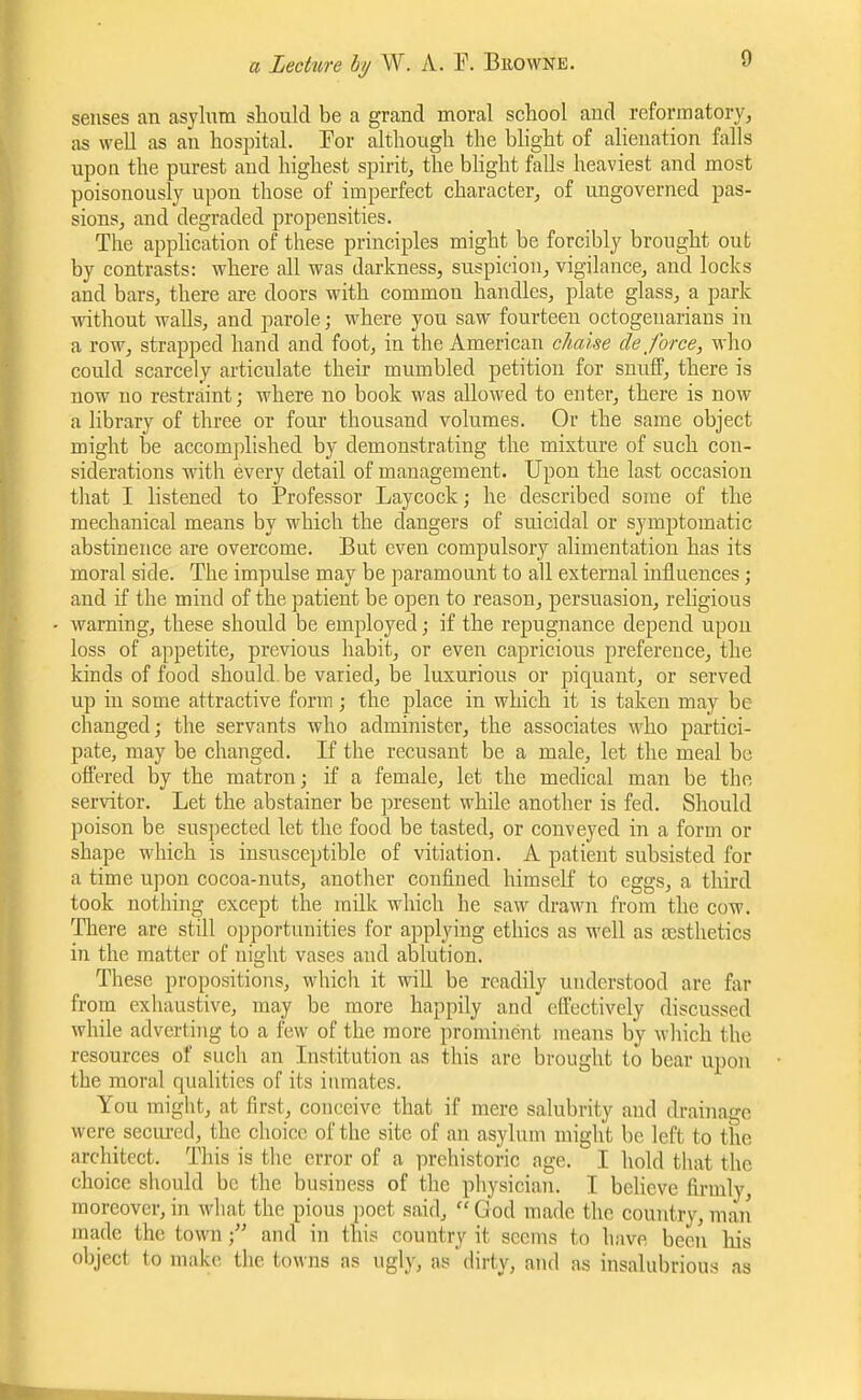 senses an asylnm should be a grand moral school and reformatory, as well as an hospital. For although the blight of alienation falls upon the purest and highest spirit, the bhght falls heaviest and most poisonously upon those of imperfect character, of ungoverned pas- sions, and degraded propensities. The apphcation of these principles might be forcibly brought out by contrasts: where all was darkness, suspicion, vigilance, and locks and bars, there are doors with common handles, plate glass, a park without walls, and parole; where you saw fourteeu octogenarians in a row, strapped hand and foot, in the American chaise de force, who could scarcely articulate their mumbled petition for snuff, there is now no restraint; where no book was allowed to enter, there is now a library of three or four thousand volumes. Or the same object might be accomplished by demonstrating the mixture of such con- siderations with every detail of management. Upon the last occasion that I listened to Professor Laycock; he described some of the mechanical means by which the dangers of suicidal or symptomatic abstinence are overcome. But even compulsory alimentation has its moral side. The impulse may be paramount to all external influences; and if the mind of the patient be open to reason, persuasion, religious warning, these should be employed; if the repugnance depend upon loss of appetite, previous habit, or even capricious preference, the kinds of food should be varied, be luxurious or piquant, or served up in some attractive fonn; the place in which it is taken may be changed; the servants who administer, the associates who partici- pate, may be changed. If the recusant be a male, let the meal bo offered by the matron; if a female, let the medical man be the servitor. Let the abstainer be present while another is fed. Should poison be suspected let the food be tasted, or conveyed in a form or shape which is insusceptible of vitiation. A patient subsisted for a time upon cocoa-nuts, another confined himself to eggs, a third took nothing except the milk which he saw drawn from the cow. There are still opportunities for applying ethics as well as scsthetics in the matter of night vases and ablution. These propositions, which it will be readily understood are far from exhaustive, may be more happily and effectively discussed while adverting to a few of the more prominent means by wliich the resources of such an Institution as this are brought to bear upon the moral qualities of its inmates. You might, at first, conceive that if mere salubrity aiul drainage were seciu-ed, the choice of the site of an asylum might be left to tiie architect. This is the error of a prehistoric age. I hold that the choice should be the business of the physician. I beheve firmly, moreover, in what the pipus i)oet said,  God made the country, mail made the town; and in this country it seems to have been his object to make the towns as ugly, as dirty, and as insalubrious as