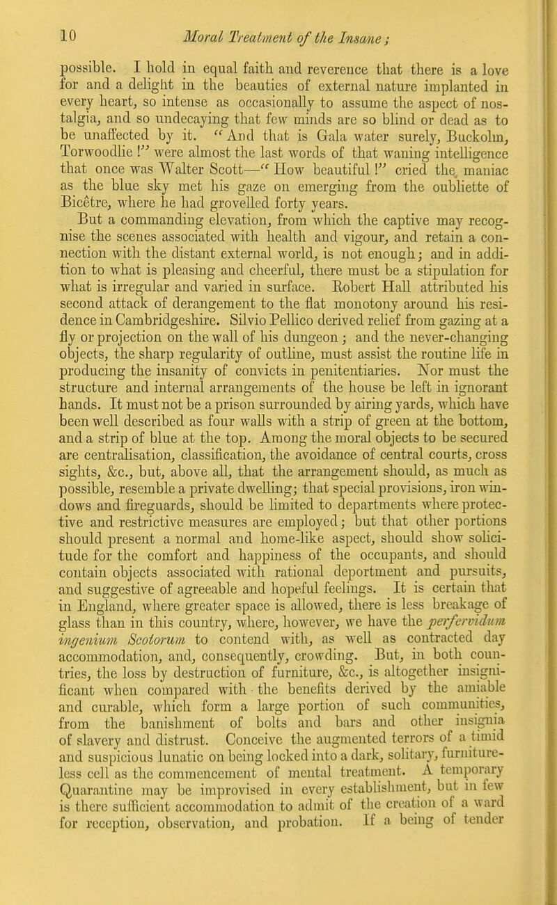 possible. I hold in equal faith and reverence that there is a love for and a delight in the beauties of external nature implanted in every heart, so intense as occasionally to assume the aspect of nos- talgia, and so undecaying that few minds are so blind or dead as to be unaffected by it. And that is Gala water surely, Buckolm, Torwoodlie \ were almost the last words of that waning intelligence that once was Walter Scott— How beautiful \ cried the maniac as the blue sky met his gaze on emerging from the oubliette of Bicetre, where he had grovelled forty years. But a commanding elevation, from which the captive may recog- nise the scenes associated with health and vigour, and retain a con- nection with the distant external world, is not enough; and in addi- tion to what is pleasing and cheerful, there must be a stipulation for what is irregular and varied in surface. Eobert Hall attributed his second attack of derangement to the flat monotony around his resi- dence in Cambridgeshire. Silvio Pellico derived relief from gazing at a fly or projection on the wall of his dungeon; and the never-changing objects, the sharp regularity of outline, must assist the routine life in producing the insanity of convicts in penitentiaries. Nor must the structure and internal arrangements of the house be left in ignorant hands. It must not be a prison surrounded by airing yards, which have been well described as four walls with a strip of green at the bottom, and a strip of blue at the top. Among the moral objects to be secured are centralisation, classification, the avoidance of central courts, cross sights, Ssc, but, above all, that the arrangement should, as much as possible, resemble a private dwelling; that special provisions, iron win- dows and fireguards, should be limited to departments where protec- tive and restrictive measures are employed; but that other portions should present a normal and home-like aspect, should show solici- tude for the comfort and happiness of the occupants, and should contain objects associated with rational deportment and pursuits, and suggestive of agreeable and hopeful feelings. It is certain that in England, where greater space is allowed, there is less breakage of glass than in this country, where, however, we have the perfervidum ingenium Scoiorum to contend with, as well as contracted day accommodation, and, consequently, crowding. But, in both coun- tries, the loss by destruction of furniture, &c., is altogether insigni- ficant when compared with the benefits derived by the amiable and cui-able, which form a large portion of such communities, from the banishment of bolts and bars and other insignia of slavery and distrust. Conceive the augmented terrors of a timid and suspicious lunatic on being locked into a dark, solitary, furniture- less cell as the commencement of mental treatnient. A temporary Quarantine may be improvised in every establishment, but in few is there sufficient accommodation to admit of the creation of a ward for reception, observation, and probation. If a bemg of tender