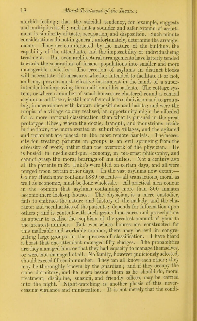 morbid feeling; that the suicidal tendency, for example, suggests and multiplies itself; and that a sounder and safer ground of assort- ment is similarity of taste, occupation, and disposition. Such minute considerations do not in general, unfortunately, determine the arrange- ments. They are counteracted by the nature of the building, the capability of the attendants, and the impossibility of individuahsing treatment. But even architectural arrangements have latterly tended towards the separation of insane populations into smaller and more manageable societies. The erection of asylums in distinct blocks will necessitate this measure, whether intended to facilitate it or not, and may prove a most effective instrument in the hands of a super- intendent in improving tlie condition of his patients. The cottage sys- tem, or where a number of small houses are clustered round a central asylum, as at Essex, is still more favorable to subdivision and to group- ing, in accordance with known dispositions and habits; and were the Utopia of a village colony realised, an opportunity might be afforded for a more rational classification than what is pursued in the great prototype, Gheel, where the docile, tranquil, and industrious reside in the town, the more excited in suburban villages, and the agitated and turbulent are placed in the most remote hamlets. The neces- sity for treating patients in groups is an evil springing from the diversity of work, rather than the overwork of the physician. He is busied in needle-and-pin economy, in pie-crust philosophy, and cannot grasp the moral bearings of his duties. Kot a century ago all the patients in St. Luke's were bled on certain days, and aU. were purged upon certain other days. In the vast asylums now extant— Colney Hatch now contains 1889 patients—all transactions, moral as well as economic, must be done wholesale. All practical men concur in the opinion that asylums containing more than 300 inmates become mere lock-up houses. The physician, is a mere custodier, fails to embrace the nature and history of the malady, and the cha- racter and peculiarities of the patients; depends for information upon others ; and is content with such general measures and prescriptions as appear to realise the sophism of the greatest amount of good to the greatest number. But even where houses are constructed for this malleable and workable number, there may be evil in congre- gating large groups in the process of classification, I have heard a boast that one attendant managed fifty charges. The probabihties are they managed him, or that they had capacity to manage themselves, or were not managed at all. No family, however judiciously selected, should exceed fifteen in number. They can all know each other; they may be thoroughly known by the guardian; and if they occupy the same dormitory, and he sleep beside them as he should do, moral treatment, discipline, suasion, and friendly offices, may be carried into the night. Night-watching is another pliasis of this never- ceasing vigilance and ministration. It is not merdy that the condi-