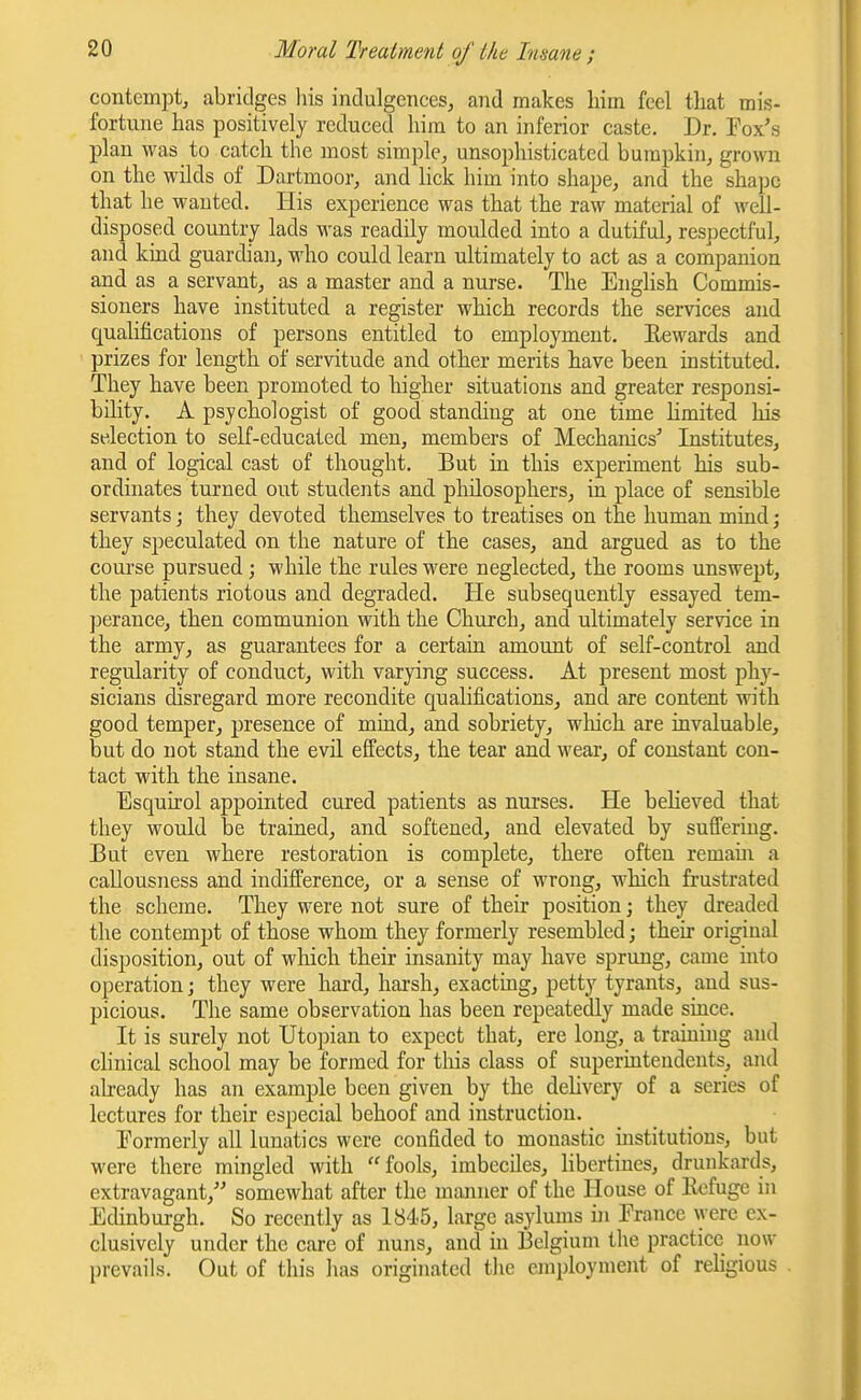 contempt, abridges his indulgences, and makes him feel that mis- fortune has positively reduced him to an inferior caste. Dr. Fox's plan was to catch the most simple, unsophisticated bumpkin, grown on the wilds of Dartmoor, and lick him into shape, and the shape that he wanted. His experience was that the raw material of well- disposed country lads was readily moulded into a dutiful, respectful, and kind guardian, who could learn ultimately to act as a companion and as a servant, as a master and a nurse. The English Commis- sioners have instituted a register which records the services and qualifications of persons entitled to employment. Eewards and prizes for length of servitude and other merits have been instituted. They have been promoted to higher situations and greater responsi- bility. A psychologist of good standing at one time limited his selection to self-educated men, members of Mechanics' Institutes, and of logical cast of thought. But in this experiment his sub- ordinates turned out students and philosophers, in place of sensible servants; they devoted themselves to treatises on the human mind; they speculated on the nature of the cases, and argued as to the coui'se pursued; while the rules were neglected, the rooms unswept, the patients riotous and degraded. He subsequently essayed tem- perance, then communion with the Church, and ultimately service in the army, as guarantees for a certain amount of self-control and regularity of conduct, with varying success. At present most phy- sicians disregard more recondite qualifications, and are content with good temper, presence of mind, and sobriety, wliich are invaluable, but do not stand the evil effects, the tear and wear, of constant con- tact with the insane. Esquirol appointed cured patients as nurses. He believed that they would be trained, and softened, and elevated by suffering. But even where restoration is complete, there often remaui a callousness and indifference, or a sense of wrong, which frustrated the scheme. They were not sure of their position; they dreaded the contempt of those whom they formerly resembled; their original disposition, out of which their insanity may have sprung, came into operation; they were hard, harsh, exacting, petty tyrants, and sus- picious. The same observation has been repeatedly made since. It is surely not Utopian to expect that, ere long, a training and clinical school may be forined for this class of superintendents, and already has an example been given by the delivery of a series of lectures for their especial behoof and instruction. Formerly all lunatics were confided to monastic mstitutions, but were there mingled with fools, imbeciles, libertines, drunkards, extravagant, somewhat after the manner of the House of Kcfuge in Edinburgh. So recently as 1845, large asylums in France were ex- clusively under the care of nuns, and in Belgium the practice now prevails. Out of this has originated tlie employment of religious