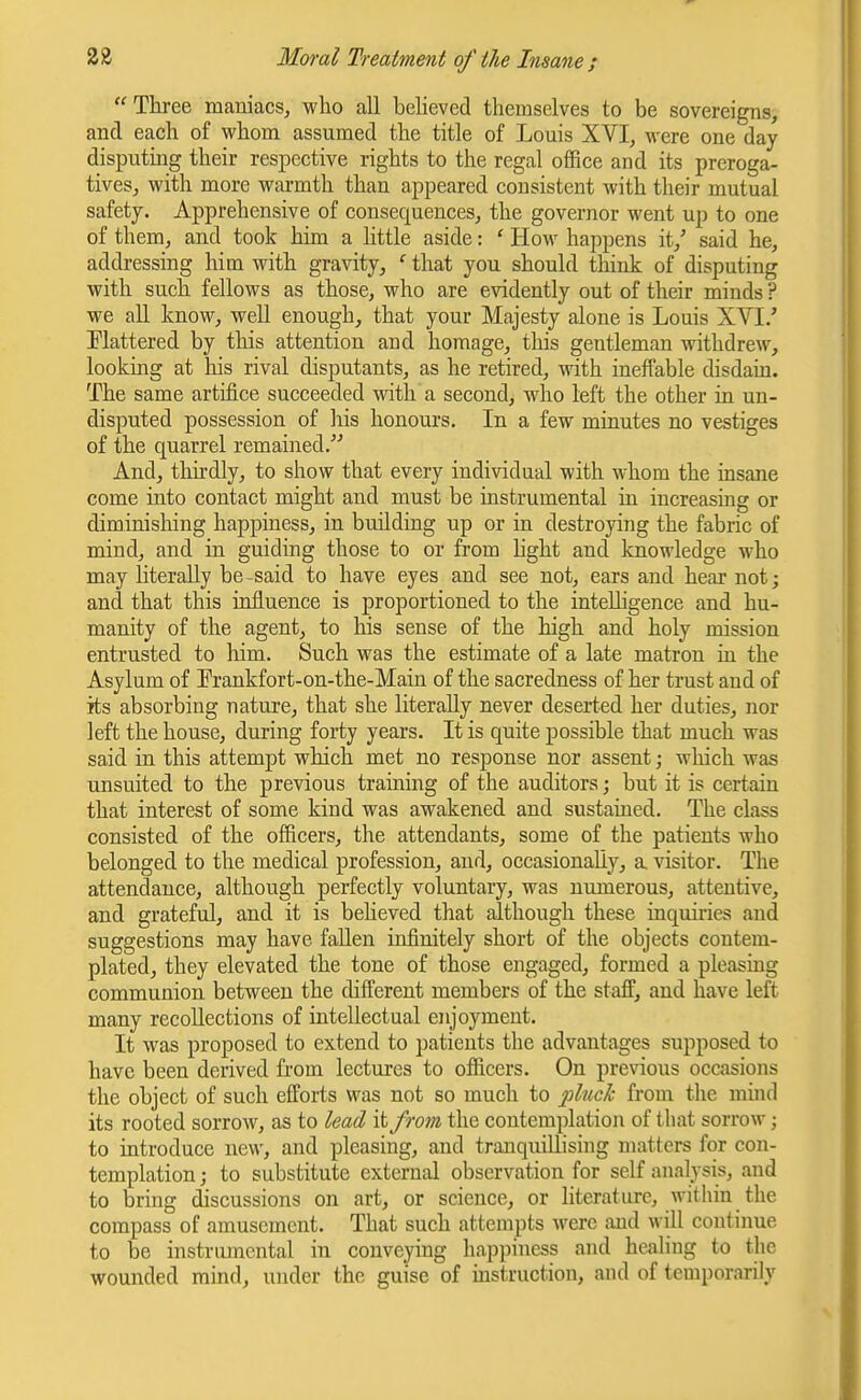 Three maniacs, who all believed themselves to be sovereigns, and each of whom assumed the title of Louis XVI, were one day disputing their respective rights to the regal office and its preroga- tives, with more warmth than appeared consistent with their mutual safety. Apprehensive of consequences, the governor went up to one of them, and took him a little aside: ' How happens it,' said he, addressing him with gravity, ' that you should think of disputing with such fellows as those, who are evidently out of their minds ? we all know, well enough, that your Majesty alone is Louis XVI/ Elattered by this attention and homage, this gentleman withdrew, looking at his rival disputants, as he retired, with ineffable disdain. The same artifice succeeded with a second, who left the other in un- disputed possession of liis honours. In a few minutes no vestiges of the quarrel remained. And, thirdly, to show that every individual with whom the insane come into contact might and must be instrumental in increasing or diminishing happiness, in building up or in destroying the fabric of mind, and in guiding those to or from hght and knowledge who may hteraUy be-said to have eyes and see not, ears and hear not; and that this influence is proportioned to the intelligence and hu- manity of the agent, to his sense of the high and holy mission entrusted to liim. Such was the estimate of a late matron in the Asylum of Prankfort-on-the-Main of the sacredness of her trust and of its absorbing nature, that she literally never deserted her duties, nor left the house, during forty years. It is quite possible that much was said in this attempt which met no response nor assent; wliich was unsuited to the previous training of the auditors; but it is certain that interest of some kind was awakened and sustained. The class consisted of the officers, the attendants, some of the patients who belonged to the medical profession, and, occasionally, a visitor. The attendance, although perfectly voluntary, was numerous, attentive, and grateful, and it is beheved that although these inquiries and suggestions may have fallen infinitely short of the objects contem- plated, they elevated the tone of those engaged, formed a pleasing communion between the different members of the staff, and have left many recollections of intellectual enjoyment. It was proposed to extend to patients the advantages supposed to have been derived from lectures to officers. On previous occasions the object of such efforts was not so much to j^lnck from the mind its rooted sorrow, as to lead it from the contemplation of that sorrow; to introduce new, and pleasing, and tranquiUising matters for con- templation ; to substitute external observation for self analysis, and to bring discussions on art, or science, or literature, within the compass of amusement. That such attempts were and will continue to be instrumental in conveying happiness and healing to the wounded mind, under the guise of instruction, and of temporarily