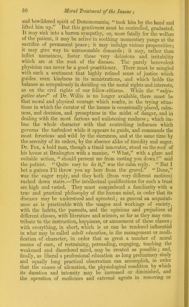 and bewildered spirit of Demonomaiiia, took him by the hand and lifted hiin up. But this gentleness must be controlled, graduated. It may sink into a barren sympathy, or, more fatally for the welfare of the patient, it may be active in soothing momentary pangs at the sacrifice of permanent peace; it may indulge vicious propensities; it may give way to um-easonable demands; it may, rather than inflict uneasiness, foster those very delusions and irritability which are at the root of the disease. The purely benevolent physician can never be a good practitioner. There must be mingled with such a sentiment that highly refined sense of justice which guides even kindness in its ministrations, and which holds the balance as scrupulously in deciduig on the moral rights and interests, as on the civil rights of our fellow-citizens. While the  suhju- gative stare of Dr. Willis is no longer available, there must be that moral and physical courage which confer, in the trying situa- tions in which the curator of the insane is occasionally placed, calm- ness, and decision, and promptness in the midst of danger, and in dealing with the most furious and unHstening madness; which im- bue the whole character with that controlling influence which governs the turbulent while it appears to guide, and commands the most ferocious and wild by the sterimess, and at the same time by the serenity of its orders, by the absence alike of timidity and anger. Dr. Pox, a bold man, though a timid innovator, stood on the roof of his house at Brislington with a maniac,  What, with a glare and suitable action,  should prevent me from casting you down V said the patient.  Quite easy to do it, was the calm reply.  But I bet a guinea Fll throw you up here fi-om the gravel.  Done,^'' was the eager reply, and they both (from very different motives) rushed down stairs.—The intellectual qualifications for such a trust are high and varied. They must comprehend a familiarity with a true and practical philosophy of the human mind, in order that its diseases may be understood and uprooted; as general an acquaint- ance as is practicable with the usages and workings of society, with the habits, the pursuits, and the opinions and jjrejudices of different classes, with literature and science, so far as they may con- tribute to the instruction, happiness, or amusement of these classes; with everytliing, in short, which is or can be rendered influential in what may be called adult education, in the management or modi- fication of character, in order tliat as great a number of moral means of cure, of restraining, persuading, engaging, teaching the weakened and disordered mind, may be created as possible; and, finally, as liberal a professional education as long prelimmary study and equally long practical observation can accomplish, in order that the causes of alienation, the physiological condition by which its duration and intensity may be increased or duninishcd, and the operation of medicines and external agents in removing or