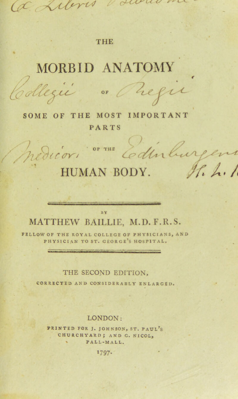 Qc. C / colas' ly THE MORBID ANATOMY #* f ^ OF /(_ cj C ■<- SOME OF THE MOST IMPORTANT PARTS / ''i O ' X7 P THE /. // cry^J HUMAN BODY. BY MATTHEW BAILLIE, M.D. F.R.S. FELLOW OF THE ROYAL COLLEGE OF PHYSICIANS, AND PHYSICIAN TO ST. GEORGE’S HOSPITAL. THE SECOND EDITION, CORRECTED AND CONSIDERABLY ENLARGED. LONDON: PRINTED FOR J. JOHNSON, ST. PAULAS churchyard; and c. nicol, *• PALL-MALL. *797