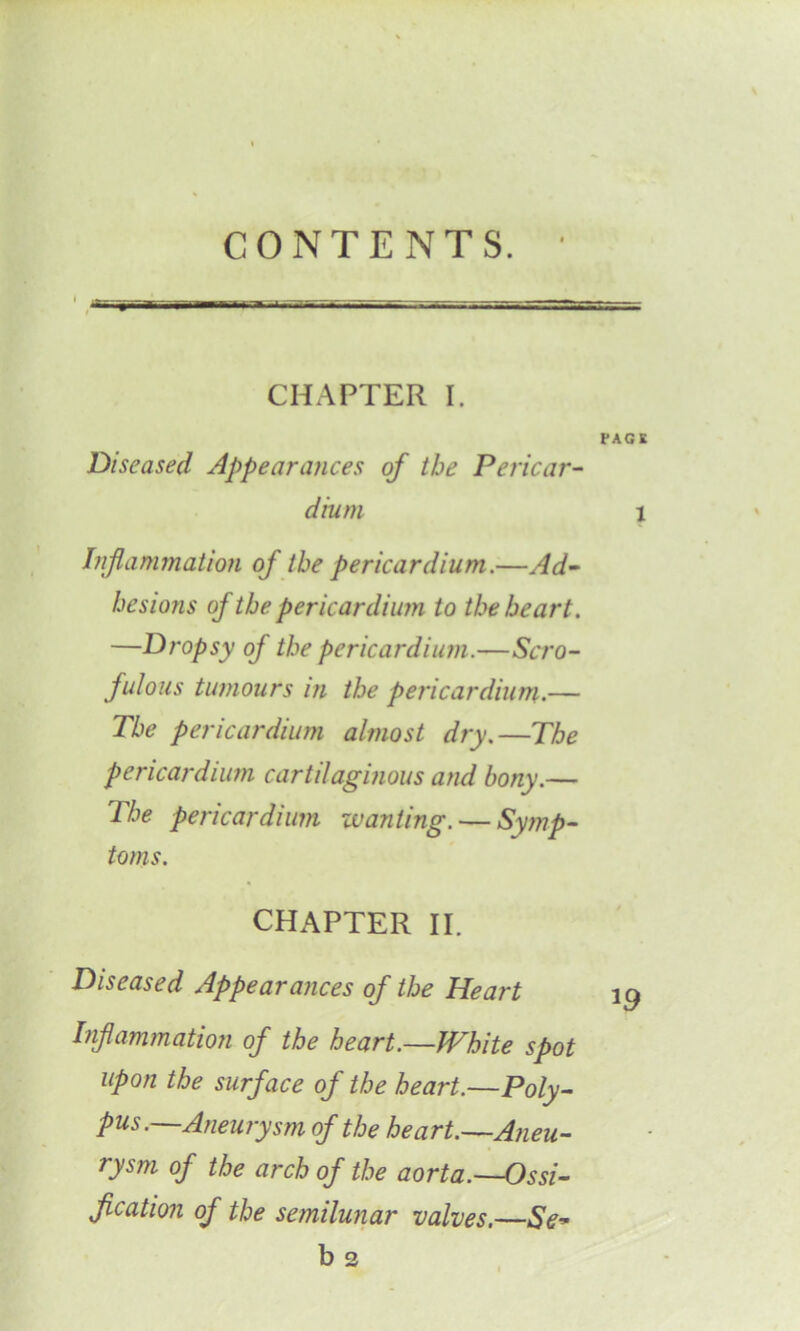 CONTENTS. CHAPTER I. PAG K Diseased Appearances of the Pericar- dium l Inflammation of the pericardium.—Ad- hesions of the pericardium to the heart. —Dropsy of the pericardium.—Scro- fulous tumours in the pericardium.— The pericardium almost dry.—The pericardium cartilaginous and bony.— The pericardium wanting. — Symp- toms. CHAPTER II. Diseased Appearances of the Heart 19 Inf animation of the heart.—White spot upon the surface of the heart.—Poly- pus.—Aneurysm of the heart.—Aneu- rysm of the arch of the aorta.—Ossi- fication of the semilunar valves.—Se-* b3