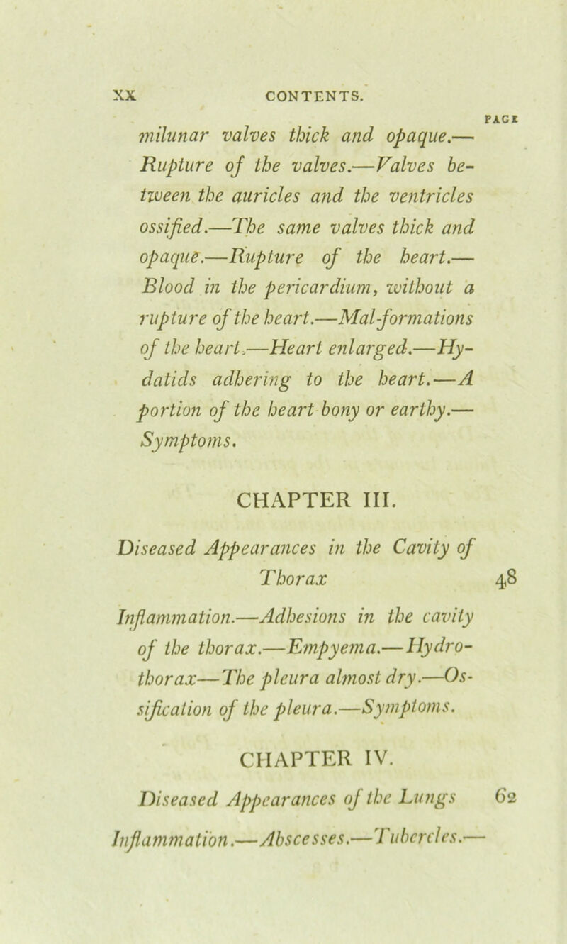 PAG! milunar valves thick and opaque.— Rupture of the valves.—Valves be- tween the auricles and the ventricles ossified.—The same valves thick and opaque.—Rupture of the heart.— Blood in the pericardium, without a rupture of the heart.—Malformations of the heart,—Heart enlarged.—Hy- datids adhering to the heart.—A portion of the heart bony or earthy.— Symptoms. CHAPTER III. Diseased Appearances in the Cavity of Thorax 48 Inflammation.—Adhesions in the cavity of the thorax.—Empyema.—Hydro- thorax—The pleura almost dry.—Os- sification of the pleura.—Symptoms. CHAPTER IV. Diseased Appearances of the Lungs 62 Inflammation.—Abscesses.—7 iibcrcles.—