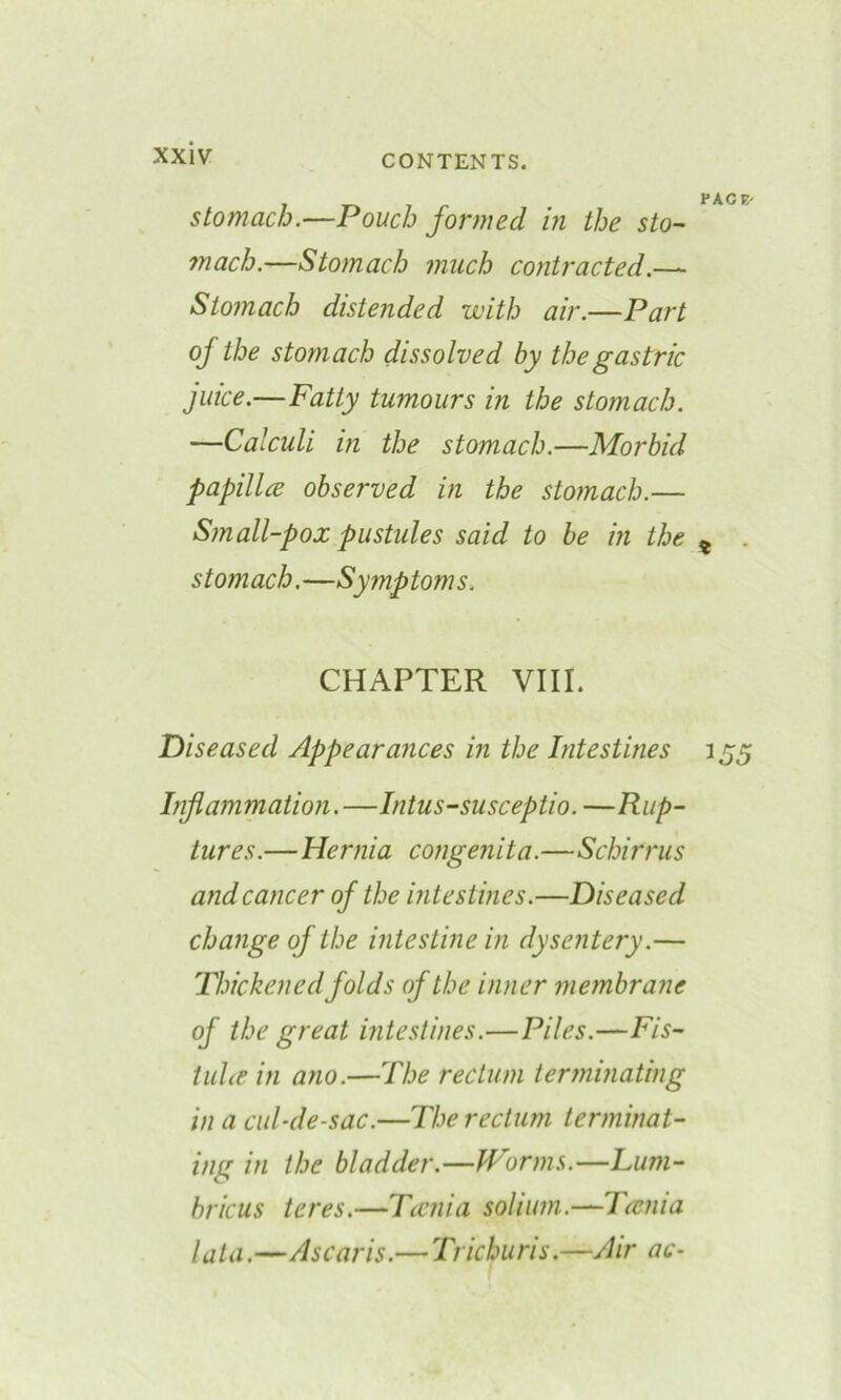 stomach.—Pouch formed in the sto- mach.—Stomach much contracted.— Stomach distended with air.—Part of the stomach dissolved by the gastric juice.—Fatty tumours in the stomach. —Calculi in the stomach.—Morbid papilla observed in the stomach.— Small-pox pustules said to be in the stomach.—Symptoms. CHAPTER VIII. Diseased Appearances in the Intestines Inflammation. —Intus-susceptio. —Rup- tures.—Hernia congenita.—Schirrus and cancer of the intestines.—Diseased change of the intestine in dysentery.— Thickened folds of the inner membrane of the great intestines.—Piles.—Fis- tula in ano.—The rectum terminating in a cul-de-sac.—The rectum terminat- ing in the bladder.—Worms.—Lum- bricus teres.—Tania solium.—Tania lata.—Ascaris.— Trichuris.—Air ac-