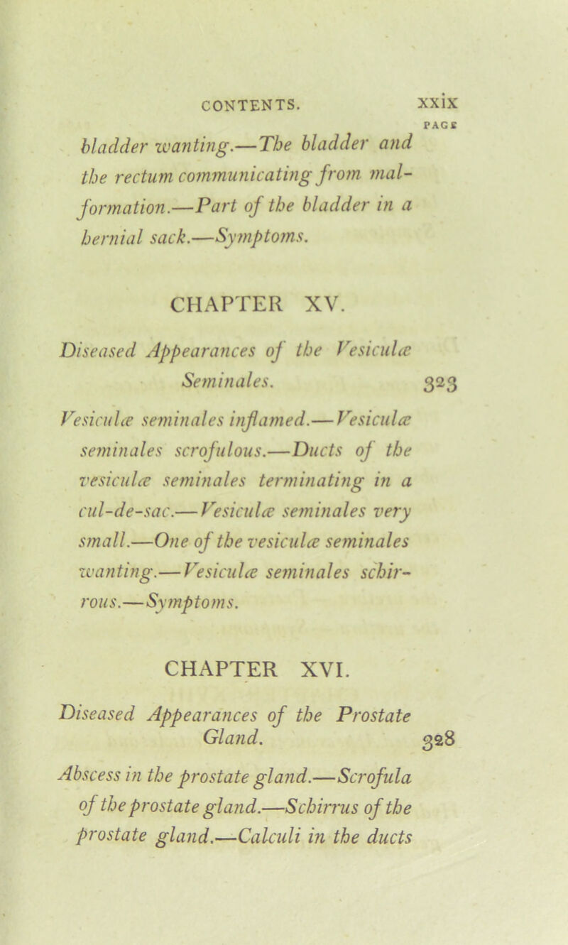 PAGE bladder wanting.—The bladder and the rectum communicating from mal- formation.—Part of the bladder in a hernial sack.—Symptoms. CHAPTER XV. Diseased Appearances of the Vesiculce Seminales. 323 Vesiculce seminales inflamed.— Vesiculce seminales scrofulous.—Ducts of the vesiculce seminales terminating in a cul-de-sac.— Vesiculce seminales very small.—One of the vesiculce seminales wanting.— Vesiculce seminales schir- ro u s.—Sy mp toms. CHAPTER XVI. Diseased Appearances of the Prostate Gland. 328 Abscess in the prostate gland.—Scrofula of the prostate gland.—Schirrus of the prostate gland.—Calculi in the ducts