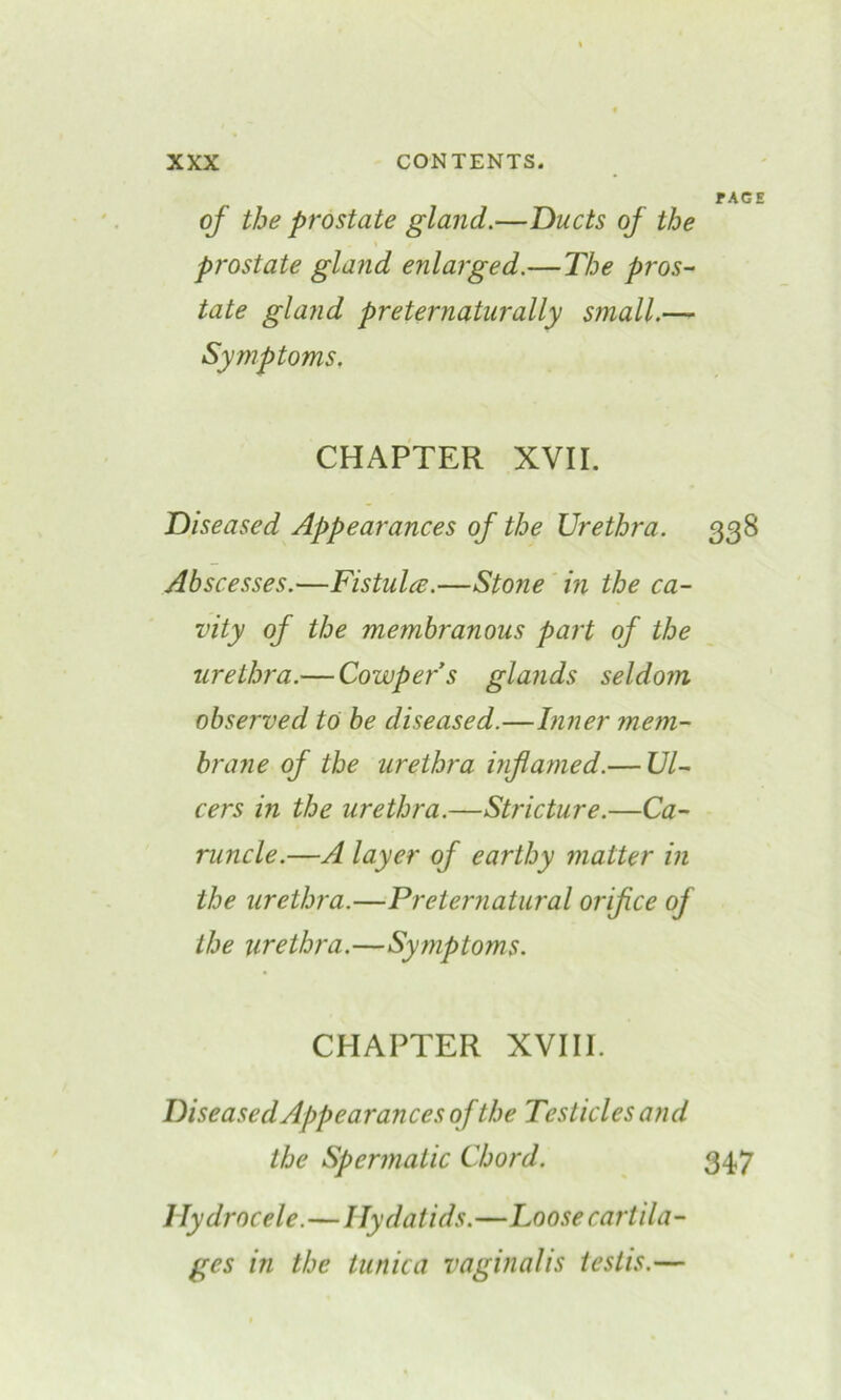 rAGE of the prostate gland.—Ducts of the prostate gland enlarged.—The pros- tate gland preternaturally small.— Symptoms, CHAPTER XVII. Diseased Appearances of the Urethra. 338 Abscesses.—Fistulce.—Stone in the ca- vity of the membranous part of the urethra.— Cowpers glands seldom observed to be diseased.—Inner mem- brane of the urethra inflamed.— Ul- cers in the urethra.—Stricture.—Ca- runcle.—A layer of earthy matter in the urethra.—Preternatural orifice of the urethra.—Symptoms. CHAPTER XVIII. Diseased Appearances of the Testicles and the Spermatic Chord. 347 Hydrocele.—Hydatids.—Loose cartila- ges in the tunica vaginalis testis.—