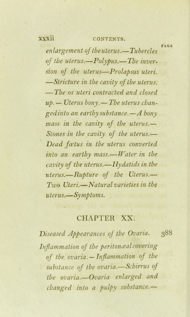 FACE enlargement of the uterus.—Tubercles of the uterus.—Polypus.—The inver- sion of the uterus—Prolapsus uteri. —Stricture in the cavity of the uterus. — The os uteri contracted and closed up. — Uterus bony. — The uterus chan- ged into an earthy substance.—A bony mass in the cavity of the uterus.— Stones in the cavity of the uterus.— Dead foetus in the uterus converted into an earthy mass.—JVater in the cavity of the uterus.—Hydatids in the uterus.—Rupture of the Uterus.— Two Uteri.—Natural varieties in the uterus.—Symptoms. CHAPTER XX. Diseased Appearances of the Ovaria. 388 Inflammation oj the peritoncealcovering of the ovaria. — Inflammation of the substance of the ovaria.—Schirrus oj the ovaria.—Ovaria enlarged and changed into a pulpy substance.—