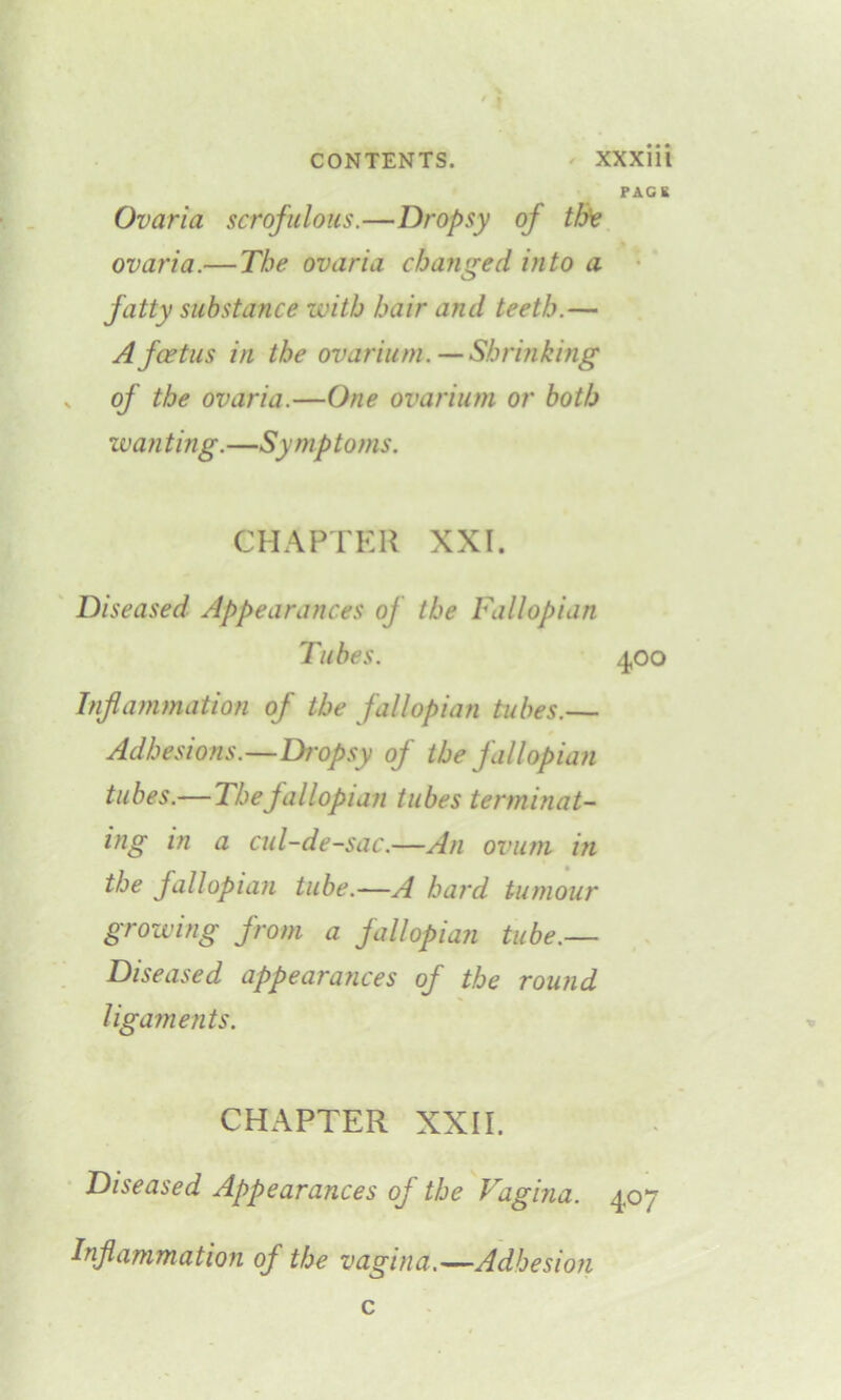 PACK Ovaria scrofulous.—Dropsy oj th'e ovaria.— The ovaria changed into a fatty substance with hair and teeth.— Afcetus in the ovarium. — Shrinking v of the ovaria.—One ovarium or both wanting.—Symptoms. CHAPTER XXI. Diseased Appearances of the Fallopian Tubes. 400 Inflammation of the fallopian tubes.— Adhesions.—Dropsy of the fallopian tubes.— The fallopian tubes terminat- ing in a cul-de-sac.—An ovum in the fallopian tube.—A hard tumour growing from a fallopian tube.— Diseased appearances of the round ligaments. CHAPTER XXII. Diseased Appearances of the Vagina. 407 Inflammation of the vagina.—Adhesion c