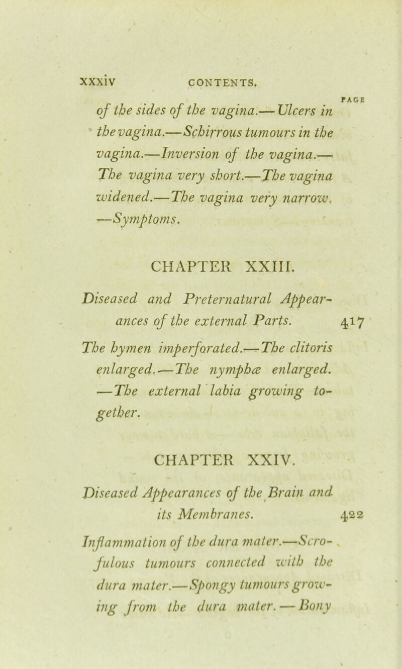 page of the sides of the vagina.— Ulcers in the vagina.—Schirrous tumours in the vagina.—Inversion of the vagina.— The vagina very short.—The vagina widened.— The vagina very narrow. —Symptoms. CHAPTER XXIII. Diseased and Preternatural Appear- ances of the external Parts. 417 The hymen imperforated.— The clitoris enlarged.-—The nymphce enlarged. —The external labia growing to- gether. CHAPTER XXIV. Diseased Appearances of the Brain and its Membranes. 422 Inflammation of the dura mater.—Scro- fulous tumours connected with the dura mater.—Spongy tumours grow- ing from the dura mater. — Bony