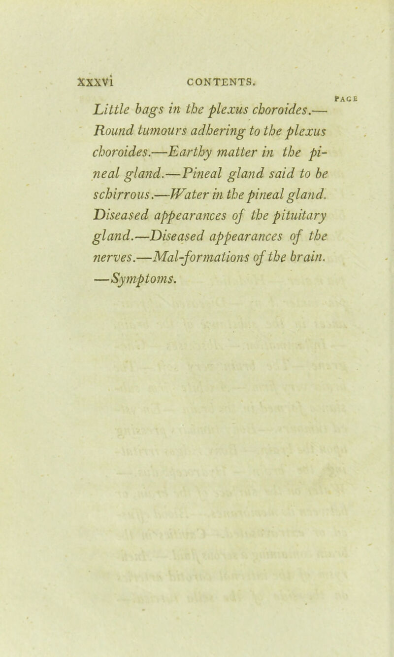 PAC Little bags in the plexus choroides.— Round tumours adhering to the plexus choroides.—Earthy matter in the pi- neal gland.—Pineal gland said to be schirrous.—JVater in the pineal gland. Diseased appearances oj the pituitary gland.—Diseased appearances oj the nerves.—Mal-formations of the brain. —Symptoms.