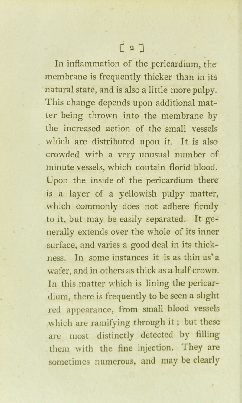 In inflammation of the pericardium, the membrane is frequently thicker than in its natural state, and is also a little more pulpy. This change depends upon additional mat- ter being thrown into the membrane by the increased action of the small vessels which are distributed upon it. It is also crowded with a very unusual number of minute vessels, which contain florid blood. Upon the inside of the pericardium there is a layer of a yellowish pulpy matter, which commonly does not adhere firmly to it, but may be easily separated. It ge- nerally extends over the whole of its inner surface, and varies a good deal in its thick- ness. In some instances it is as thin as'a wafer, and in others as thick as a half crown. In this matter which is lining the pericar- dium, there is frequently to be seen a slight red appearance, from small blood vessels which are ramifying through it; but these are most distinctly detected by filling them with the fine injection. I hey are sometimes numerous, and may be clearly