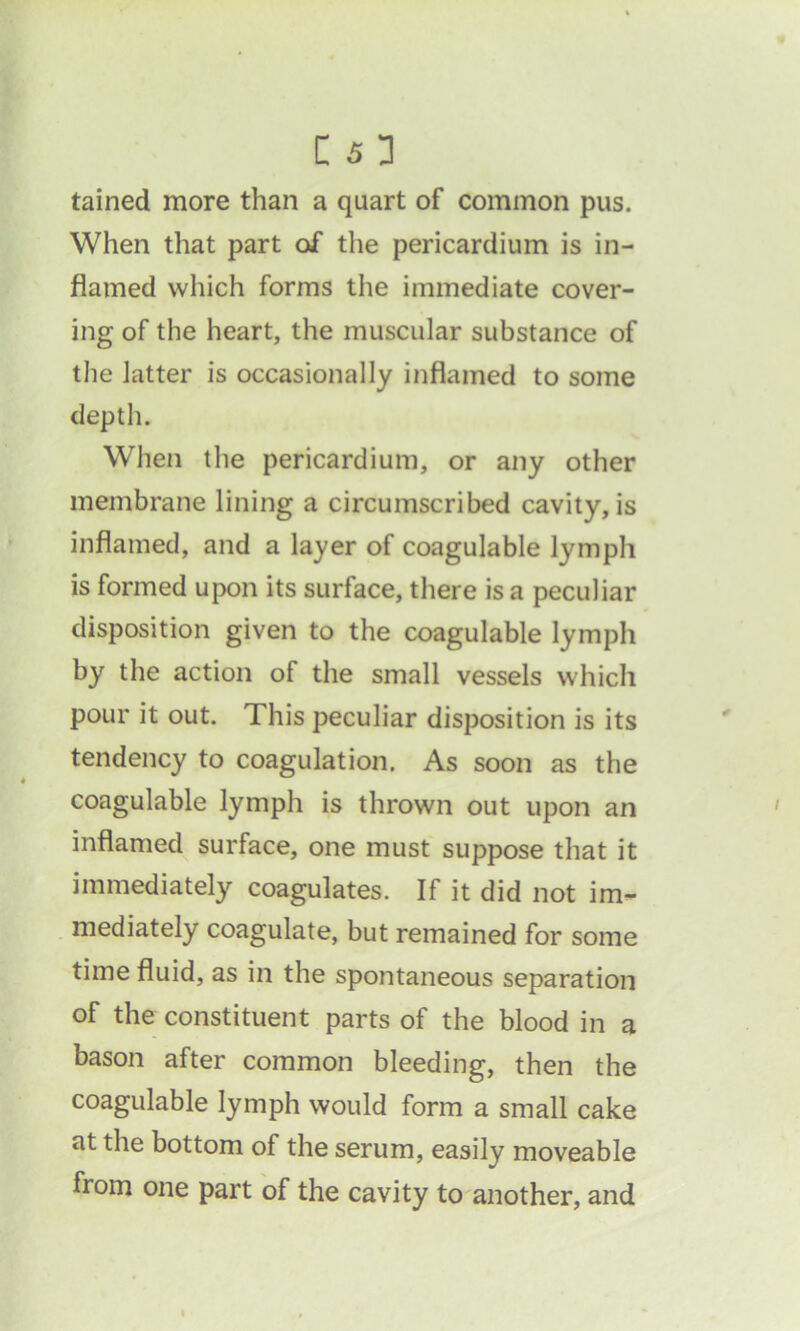 tained more than a quart of common pus. When that part of the pericardium is in- flamed which forms the immediate cover- ing of the heart, the muscular substance of the latter is occasionally inflamed to some depth. When the pericardium, or any other membrane lining a circumscribed cavity, is inflamed, and a layer of coagulable lymph is formed upon its surface, there is a peculiar disposition given to the coagulable lymph by the action of the small vessels which pour it out. This peculiar disposition is its tendency to coagulation. As soon as the coagulable lymph is thrown out upon an inflamed surface, one must suppose that it immediately coagulates. If it did not im- mediately coagulate, but remained for some time fluid, as in the spontaneous separation of the constituent parts of the blood in a bason after common bleeding, then the coagulable lymph would form a small cake at the bottom of the serum, easily moveable from one part of the cavity to another, and