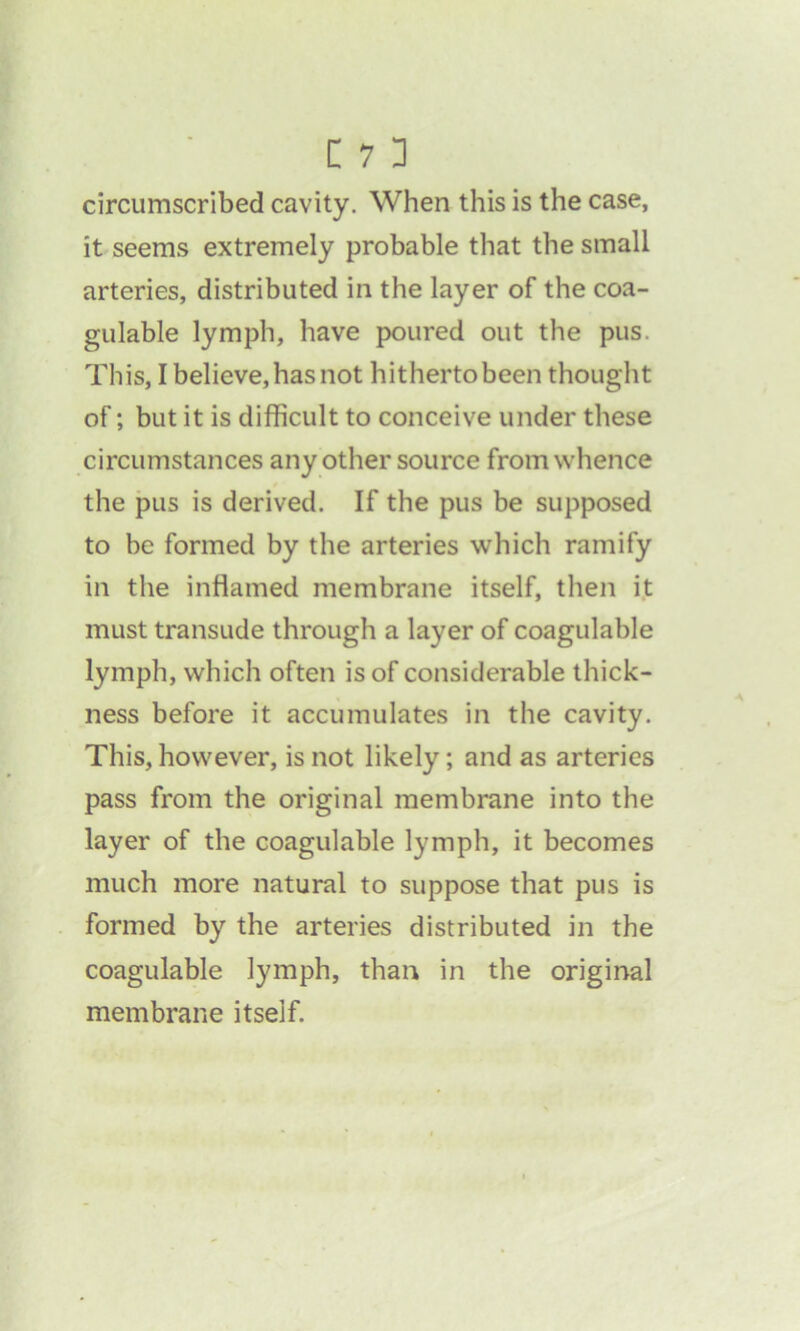 circumscribed cavity. When this is the case, it seems extremely probable that the small arteries, distributed in the layer of the coa- gulable lymph, have poured out the pus. This, I believe, has not hitherto been thought of; but it is difficult to conceive under these circumstances any other source from whence the pus is derived. If the pus be supposed to be formed by the arteries which ramify in the inflamed membrane itself, then it must transude through a layer of coagulable lymph, which often is of considerable thick- ness before it accumulates in the cavity. This, however, is not likely; and as arteries pass from the original membrane into the layer of the coagulable lymph, it becomes much more natural to suppose that pus is formed by the arteries distributed in the coagulable lymph, than in the original membrane itself.