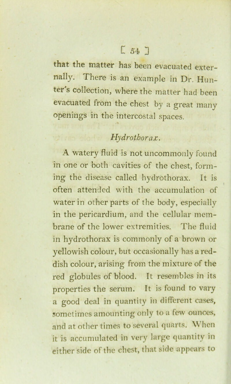 that the matter has been evacuated exter- nally. There is an example in Dr. Hun- ter s collection, where the matter had been evacuated from the chest by a great many openings in the intercostal spaces. Hydrothorax. A watery fluid is not uncommonly found in one or both cavities of the chest, form- ing the disease called hydrothorax. It is often attended with the accumulation of W'aterin other parts of the body, especially in the pericardium, and the cellular mem- brane of the lower extremities. The fluid in hydrothorax is commonly of a brown or yellowish colour, but occasionally has a red- dish colour, arising from the mixture of the red globules of blood. It resembles in its properties the serum. It is found to vary a good deal in quantity in different cases, sometimes amounting only to a few ounces, and at other times to several quarts. \Vhen it is accumulated in very large quantity in either side of the chest, that side appears to