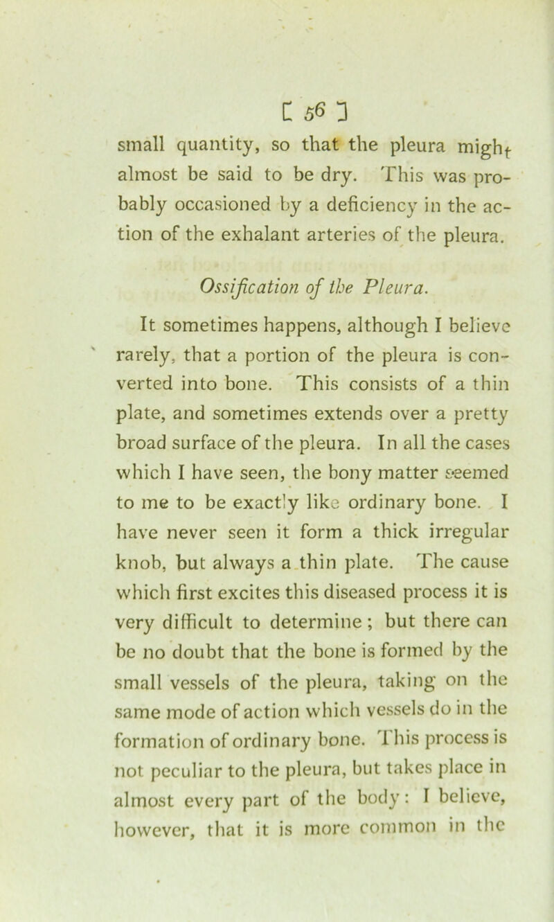 small quantity, so that the pleura mighf- almost be said to be dry. This was pro- bably occasioned by a deficiency in the ac- tion of the exhalant arteries of the pleura. Ossification of the Pleura. It sometimes happens, although I believe rarely, that a portion of the pleura is con- verted into bone. This consists of a thin plate, and sometimes extends over a pretty broad surface of the pleura. In all the cases which I have seen, the bony matter seemed to me to be exactly like ordinary bone. I have never seen it form a thick irregular knob, but always a thin plate. The cause which first excites this diseased process it is very difficult to determine; but there can be no doubt that the bone is formed by the small vessels of the pleura, taking on the same mode of action which vessels do in the formation of ordinary bone. 1 his process is not peculiar to the pleura, but takes place in almost every part of the body: I believe, however, that it is more common in the