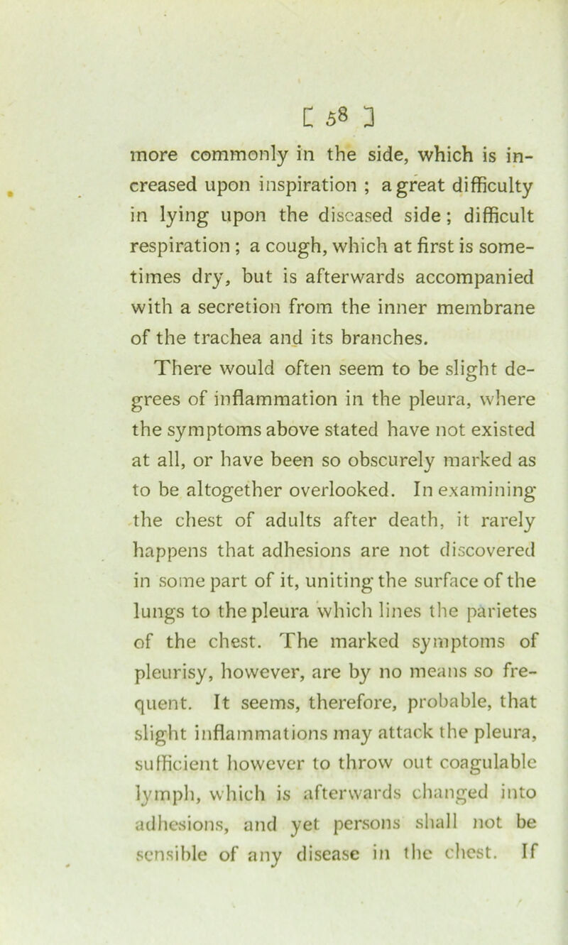 more commonly in the side, which is in- creased upon inspiration ; a great difficulty in lying upon the diseased side; difficult respiration ; a cough, which at first is some- times dry, but is afterwards accompanied with a secretion from the inner membrane of the trachea and its branches. There would often seem to be slight de- grees of inflammation in the pleura, where the symptoms above stated have not existed at all, or have been so obscurely marked as to be altogether overlooked. In examining the chest of adults after death, it rarely happens that adhesions are not discovered in some part of it, uniting the surface of the lungs to the pleura which lines the parietes of the chest. The marked symptoms of pleurisy, however, are by no means so fre- quent. It seems, therefore, probable, that slight inflammations may attack the pleura, sufficient however to throw out coagulable lymph, which is afterwards changed into adhesions, and yet persons shall not be sensible of any disease in the chest. If