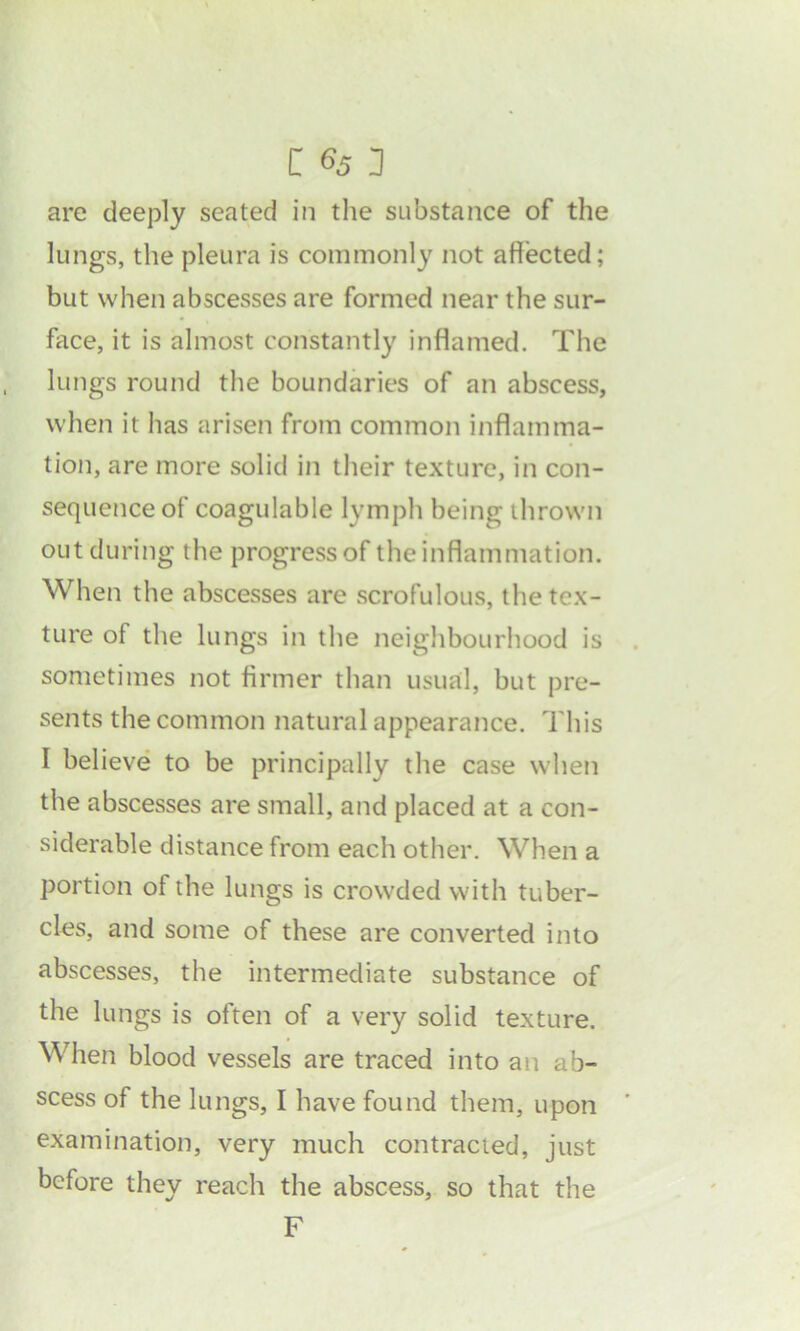 are deeply seated in the substance of the lungs, the pleura is commonly not affected; but when abscesses are formed near the sur- face, it is almost constantly inflamed. The lungs round the boundaries of an abscess, when it has arisen from common inflamma- tion, are more solid in their texture, in con- sequence of coagulable lymph being thrown out during the progress of the inflammation. When the abscesses are scrofulous, the tex- ture of the lungs in the neighbourhood is sometimes not firmer than usual, but pre- sents the common natural appearance. This I believe to be principally the case when the abscesses are small, and placed at a con- siderable distance from each other. When a portion of the lungs is crowded with tuber- cles, and some of these are converted into abscesses, the intermediate substance of the lungs is often of a very solid texture. When blood vessels are traced into an ab- scess of the lungs, I have found them, upon examination, very much contracied, just before they reach the abscess, so that the F