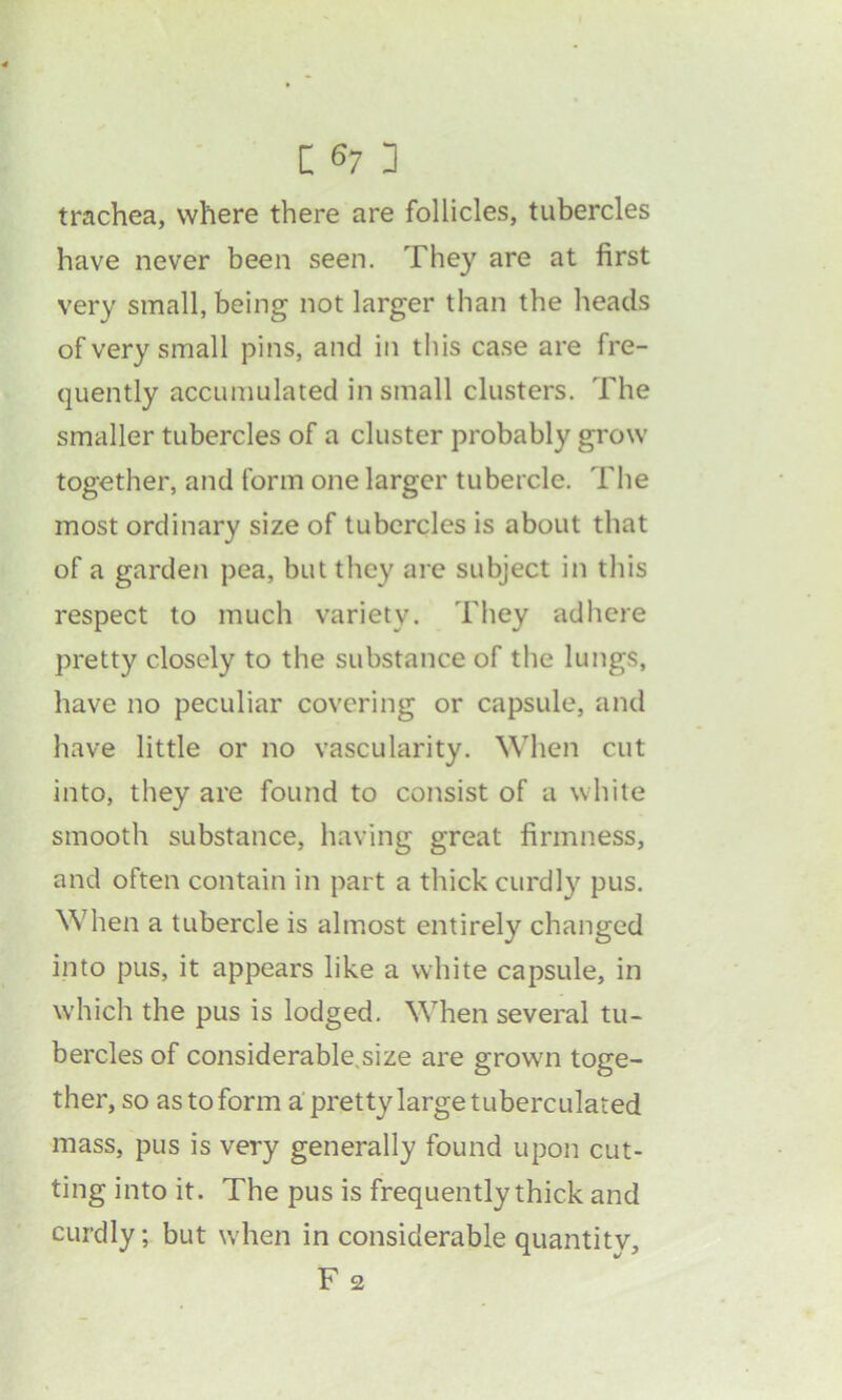 trachea, where there are follicles, tubercles have never been seen. They are at first very small, being not larger than the heads of very small pins, and in this case are fre- quently accumulated in small clusters. The smaller tubercles of a cluster probably grow together, and form one larger tubercle. The most ordinary size of tubercles is about that of a garden pea, but they are subject in this respect to much variety. They adhere pretty closely to the substance of the lungs, have no peculiar covering or capsule, and have little or no vascularity. When cut into, they are found to consist of a white smooth substance, having great firmness, and often contain in part a thick curdly pus. When a tubercle is almost entirely changed into pus, it appears like a white capsule, in which the pus is lodged. When several tu- bercles of considerable.size are grown toge- ther, so as to form a pretty large tuberculated mass, pus is very generally found upon cut- ting into it. The pus is frequently thick and curdly; but when in considerable quantitv, F 2