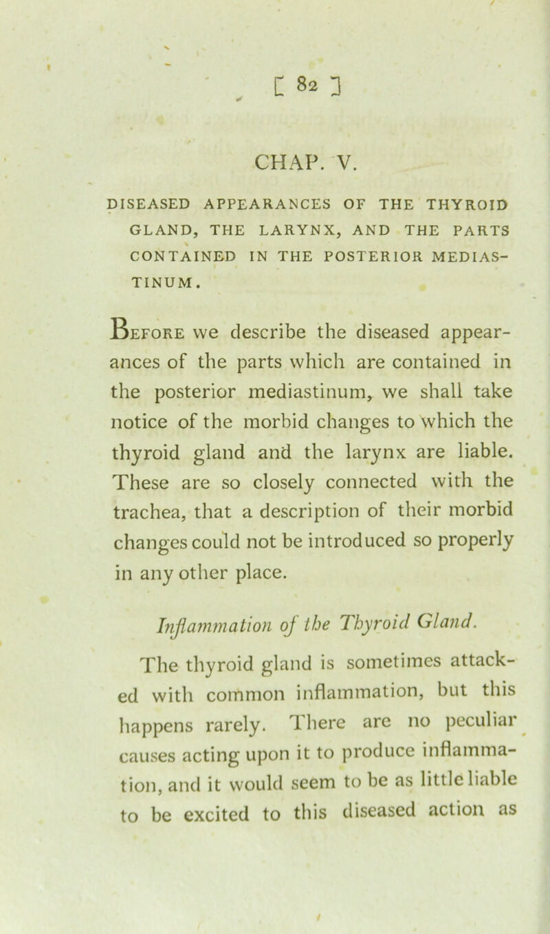 CHAP. V. DISEASED APPEARANCES OF THE THYROID GLAND, THE LARYNX, AND THE PARTS CONTAINED IN THE POSTERIOR MEDIAS- TINUM. Before we describe the diseased appear- ances of the parts which are contained in the posterior mediastinum, we shall take notice of the morbid changes to which the thyroid gland and the larynx are liable. These are so closely connected with the trachea, that a description of their morbid changes could not be introduced so properly in any other place. Inflammation oj the Thyroid Gland. The thyroid gland is sometimes attack- ed with common inflammation, but this happens rarely. There are no peculiar causes acting upon it to produce inflamma- tion, and it would seem to be as little liable to be excited to this diseased action as