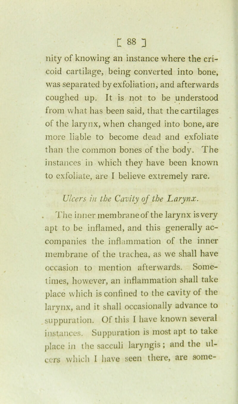nity of knowing an instance where the cri- coid cartilage, being converted into bone, was separated by exfoliation, and afterwards coughed up. It is not to be understood from what has been said, that the cartilages of the larynx, when changed into bone, are more liable to become dead and exfoliate than the common bones of the body. The instances in which they have been known to exfoliate, are I believe extremely rare. Ulcers in the Cavity of the Larynx. . The inner membraneof the larynx isvery apt to be inflamed, and this generally ac- companies the inflammation of the inner membrane of the trachea, as we shall have occasion to mention afterwards. Some- times, however, an inflammation shall take place which is confined to the cavity of the larynx, and it shall occasionally advance to suppuration. Of this I have known several instances. Suppuration is most apt to take place in the sacculi laryngis; and the ul- cers which I have seen there, are some-