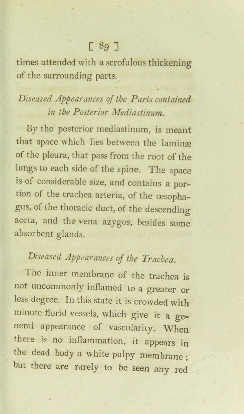 times attended with a scrofulous thickening of the surrounding parts. Diseased Appearances of the Parts contained in the Posterior Mediastinum. By the posterior mediastinum, is meant that space which lies between the laminse of the pleura, that pass from the root of the lungs to each side of the spine. The space is of considerable size, and contains a por- tion ot the trachea arteria, of the oesopha- gus, of the thoracic duct, of the descending aorta, and the vena azygos, besides some absorbent glands. Diseased Appearances of the Trachea. The inner membrane of the trachea is not uncommonly inflamed to a greater or less degree. In this state it is crowded with minute florid vessels, which give it a ge- neral appearance of vascularity. When there is no inflammation, it appears in the dead body a white pulpy membrane ; but there are rarely to be seen any red