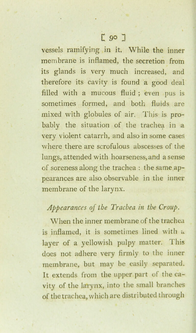 vessels ramifying in it. While the inner membrane is inflamed, the secretion from its glands is very much increased, and therefore its cavity is found a good deal filled with a mucous fluid ; even pus is sometimes formed, and both fluids are mixed with globules of air. This is pro- bably the situation of the trachea in a very violent catarrh, and also in some cases where there are scrofulous abscesses of the lungs, attended with hoarseness,and a sense of soreness along the trachea : the same ap- pearances are also observable in the inner membrane of the larynx. Appearances of the Trachea in the Croup. When the inner membrane of the trachea is inflamed, it is sometimes lined with u layer of a yellowish pulpy matter. T his does not adhere very firmly to the inner membrane, but may be easily separated. It extends from the upper part of the ca- vity of the larynx, into the small branches of the trachea, which are distributed through
