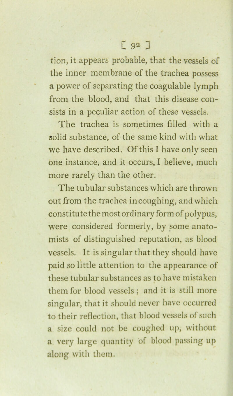 tion, it appears probable, that the vessels of the inner membrane of the trachea possess a power of separating the coagulable lymph from the blood, and that this disease con- sists in a peculiar action of these vessels. The trachea is sometimes filled with a solid substance, of the same kind witli what we have described. Of this I have only seen one instance, and it occurs, I believe, much more rarely than the other. The tubular substances which are thrown out from the trachea in coughing, and which constitute the most ordinary form of polypus, were considered formerly, by some anato- mists of distinguished reputation, as blood vessels. It is singular that they should have / paid so little attention to the appearance of these tubular substances as to have mistaken them for blood vessels; and it is still more singular, that it should never have occurred to their reflection, that blood vessels of such a size could not be coughed up, without a very large quantity of blood passing up along with them.