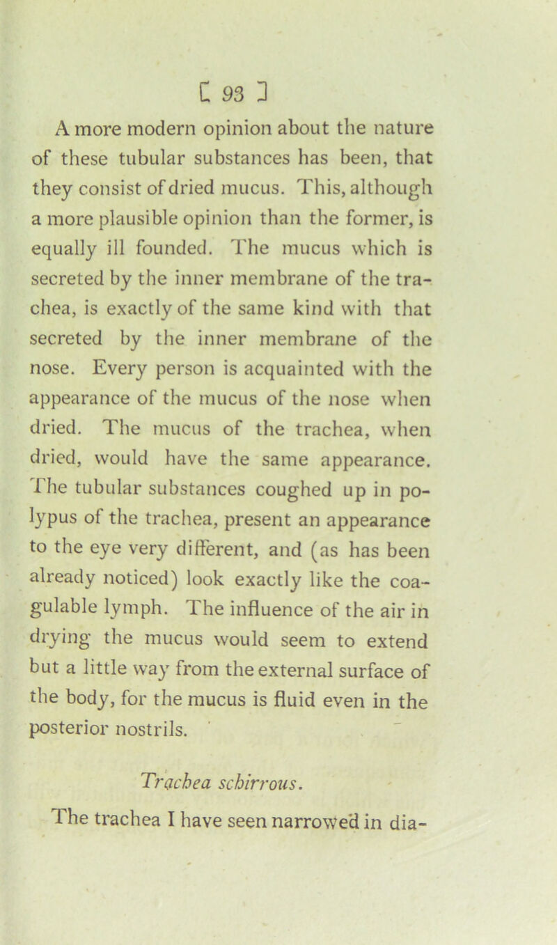 A more modern opinion about the nature of these tubular substances has been, that they consist of dried mucus. This, although a more plausible opinion than the former, is equally ill founded. The mucus which is secreted by tiie inner membrane of the tra- chea, is exactly of the same kind with that secreted by the inner membrane of the nose. Every person is acquainted with the appearance of the mucus of the nose when dried. The mucus of the trachea, when dried, would have the same appearance. 1 he tubular substances coughed up in po- lypus ot the trachea, present an appearance to the eye very different, and (as has been already noticed) look exactly like the coa- gulable lymph. The influence of the air in drying the mucus would seem to extend but a little way from the external surface of the body, for the mucus is fluid even in the posterior nostrils. Tnjchea schirrous. The trachea I have seen narrowed in dia-