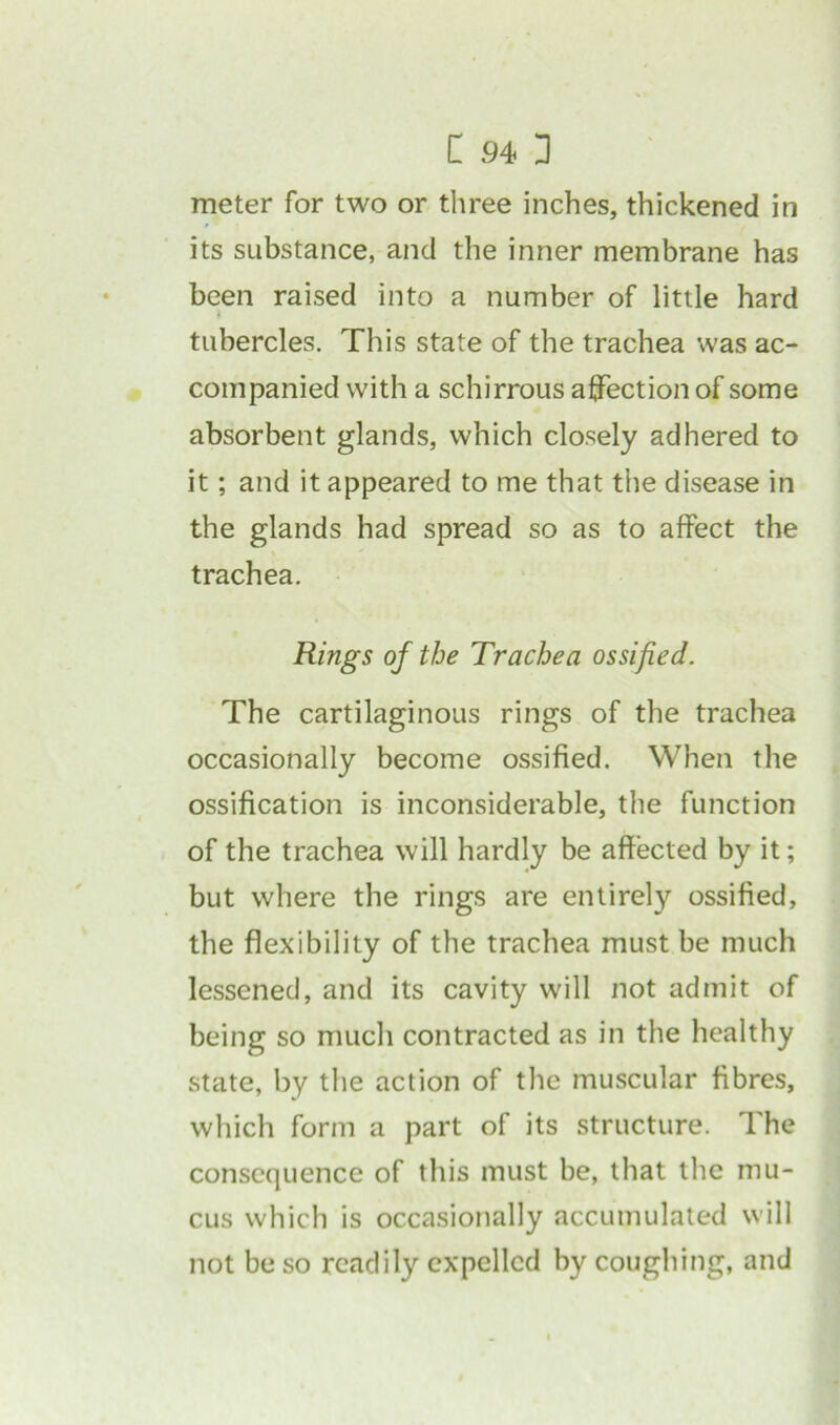 meter for two or three inches, thickened in its substance, and the inner membrane has been raised into a number of little hard } tubercles. This state of the trachea was ac- companied with a schirrous affection of some absorbent glands, which closely adhered to it; and it appeared to me that the disease in the glands had spread so as to affect the trachea. Rings of the Trachea ossified. The cartilaginous rings of the trachea occasionally become ossified. When the ossification is inconsiderable, the function of the trachea will hardly be affected by it; but where the rings are entirely ossified, the flexibility of the trachea must be much lessened, and its cavity will not admit of being so much contracted as in the healthy state, by the action of the muscular fibres, which form a part of its structure. The consequence of this must be, that the mu- cus which is occasionally accumulated will not be so readily expelled by coughing, and