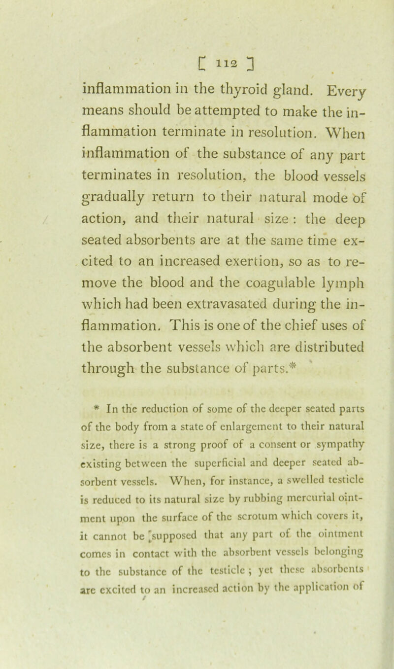 C >«] inflammation in the thyroid gland. Every means should be attempted to make the in- flammation terminate in resolution. When inflammation of the substance of any part terminates in resolution, the blood vessels gradually return to their natural mode of action, and their natural size : the deep seated absorbents are at the same time ex- cited to an increased exertion, so as to re- move the blood and the coagulable lymph which had been extravasated during the in- flammation. This is one of the chief uses of the absorbent vessels which are distributed through the substance of parts.* * In the reduction of some of the deeper seated parts of the body from a state of enlargement to their natural size, there is a strong proof of a consent or sympathy existing between the superficial and deeper seated ab- sorbent vessels. When, for instance, a swelled testicle is reduced to its natural size by rubbing mercurial oint- ment upon the surface of the scrotum which covers it, it cannot be [supposed that any part of the ointment comes in contact with the absorbent vessels belonging to the substance of the testicle ; yet these absorbents arc excited to an increased action by the application of