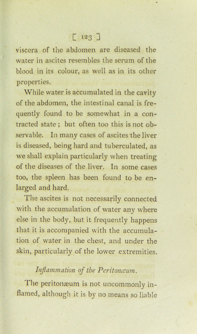 [ 183 3 viscera of the abdomen are diseased the water in ascites resembles the serum of the blood in its colour, as well as in its other properties. While water is accumulated in the cavity of the abdomen, the intestinal canal is fre- quently found to be somewhat in a con- tracted state ; but often too this is not ob- servable. In many cases of ascites the liver is diseased, being hard and tuberculated, as we shall explain particularly when treating of the diseases of the liver. In some cases too, the spleen has been found to be en- larged and hard. The ascites is not necessarily connected with the accumulation of water any where else in the body, but it frequently happens that it is accompanied with the accumula- tion of water in the chest, and under the skin, particularly of the lower extremities. Inflammation of the Peritoneum. The peritonaeum is not uncommonly in- flamed, although it is by no means so liable