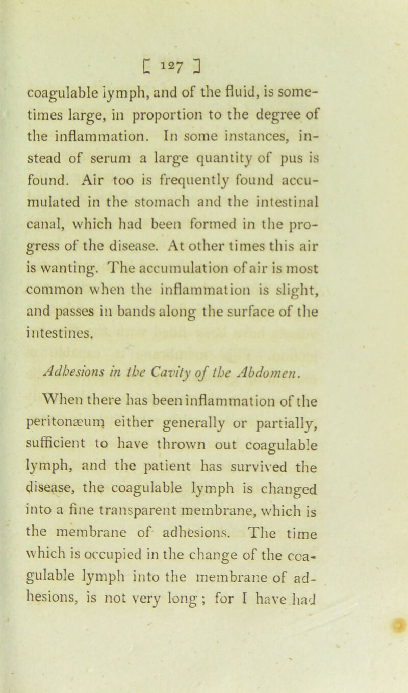 c 127: coagulable lymph, and of the fluid, is some- times large, in proportion to the degree of the inflammation. In some instances, in- stead of serum a large quantity of pus is found. Air too is frequently found accu- mulated in the stomach and the intestinal canal, which had been formed in the pro- gress of the disease. At other times this air is wanting. The accumulation of air is most common when the inflammation is slight, and passes in bands along the surface of the intestines. Adhesions in the Cavity of the Abdomen. When there has been inflammation of the peritonaeurq either generally or partially, sufficient to have thrown out coagulable lymph, and the patient has survived the disease, the coagulable lymph is changed into a fine transparent membrane, which is the membrane of adhesions. The time which is occupied in the change of the coa- gulable lymph into the membrane of ad-