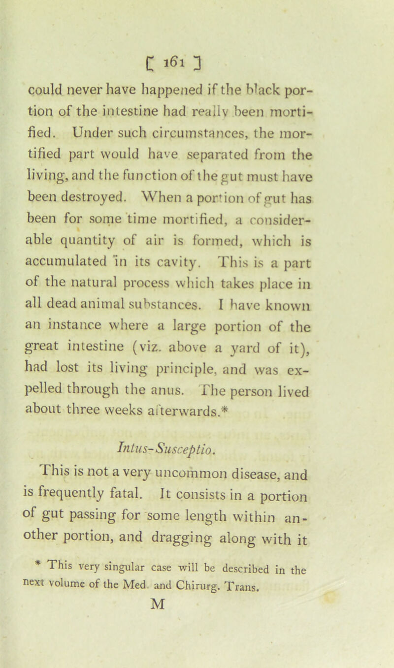 could never have happened if the hlack por- tion of the intestine had really been morti- fied. Under such circumstances, the mor- tified part would have separated from the living, and the function of the gut must have been destroyed. When a portion of gut has been for some time mortified, a consider- able quantity of air is formed, which is accumulated in its cavity. This is a part of the natural process which takes place in all dead animal substances. I have known an instance where a large portion of the great intestine (viz. above a yard of it), had lost its living principle, and was ex- pelled through the anus. The person lived about three weeks afterwards* Intus-Susceptio. This is not a very uncommon disease, and is frequently fatal. It consists in a portion of gut passing for some length within an- other portion, and dragging along with it * This very singular case will be described in the next volume of the Med and Chirurg. Trans. M